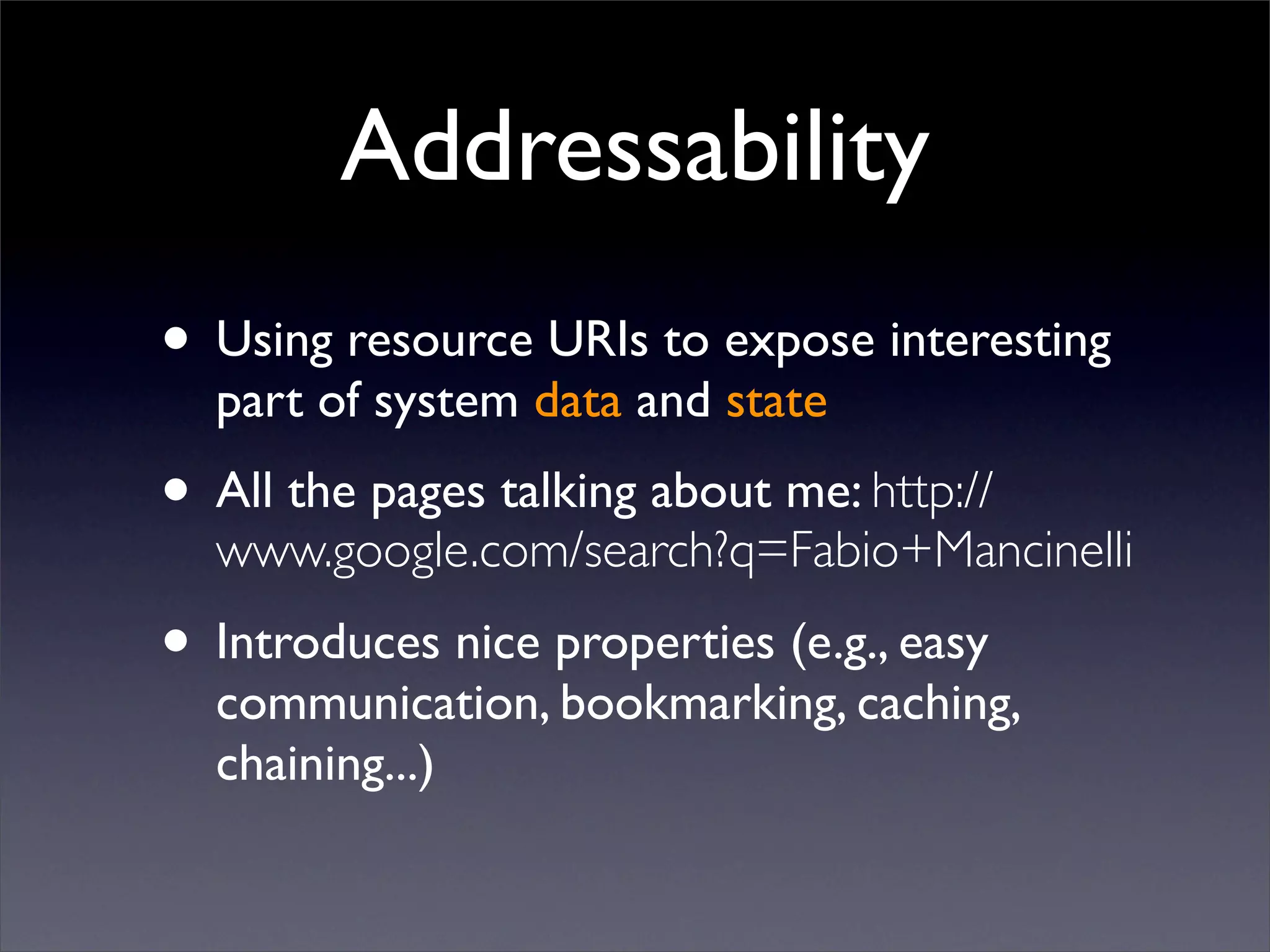 Addressability
• Using resource URIs to expose interesting
  part of system data and state
• All the pages talking about me: http://
  www.google.com/search?q=Fabio+Mancinelli

• Introduces nice properties (e.g., easy
  communication, bookmarking, caching,
  chaining...)
 