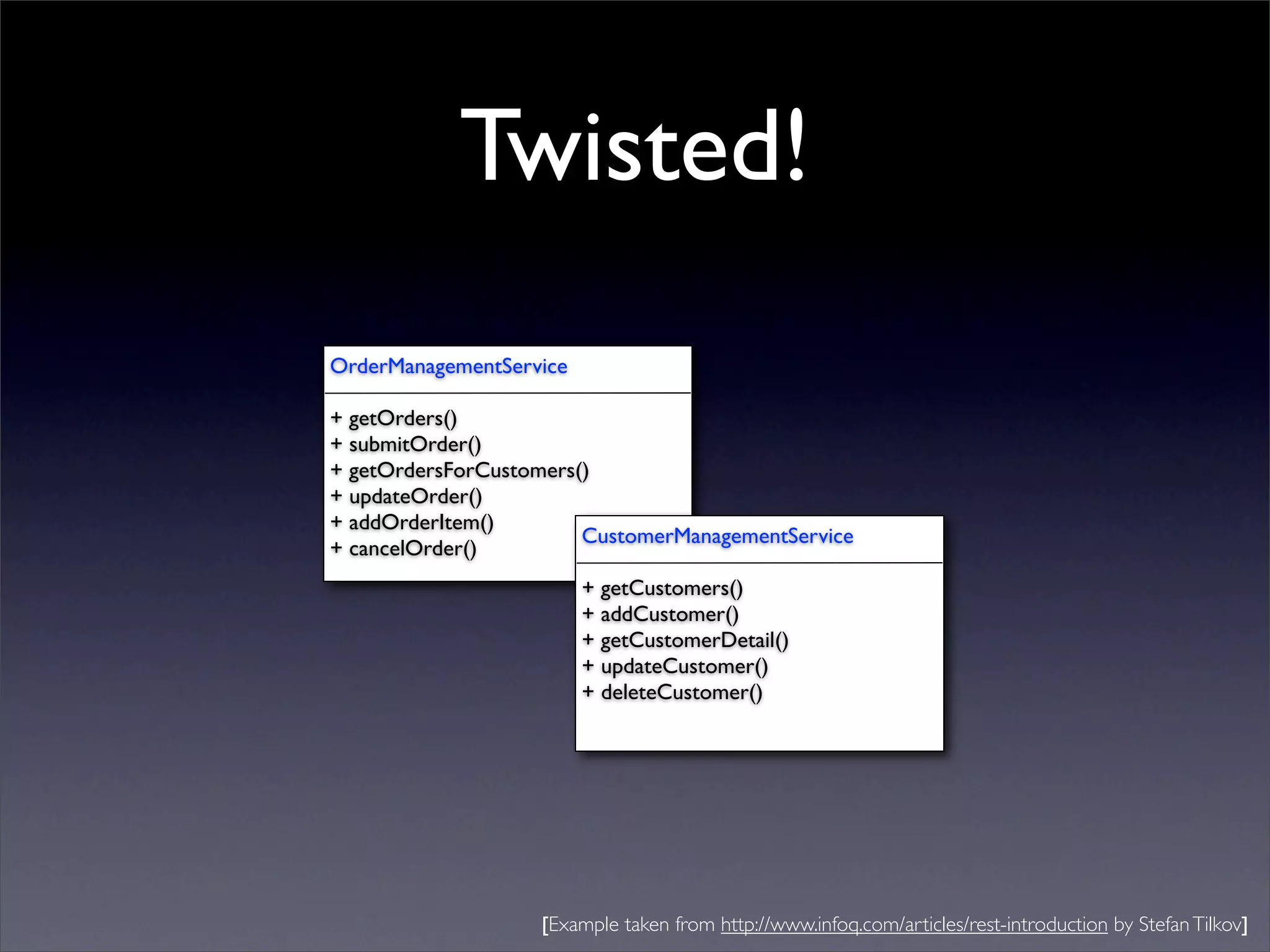 Twisted!
OrderManagementService

+ getOrders()
+ submitOrder()
+ getOrdersForCustomers()
+ updateOrder()
+ addOrderItem()
                        CustomerManagementService
+ cancelOrder()
                         + getCustomers()
                         + addCustomer()
                         + getCustomerDetail()
                         + updateCustomer()
                         + deleteCustomer()




                   [Example taken from http://www.infoq.com/articles/rest-introduction by Stefan Tilkov]
 