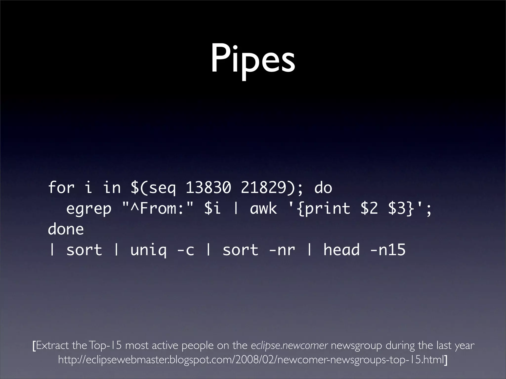 Pipes

   for i in $(seq 13830 21829); do
     egrep "^From:" $i | awk '{print $2 $3}';
   done
   | sort | uniq -c | sort -nr | head -n15




[Extract the Top-15 most active people on the eclipse.newcomer newsgroup during the last year
      http://eclipsewebmaster.blogspot.com/2008/02/newcomer-newsgroups-top-15.html]
 