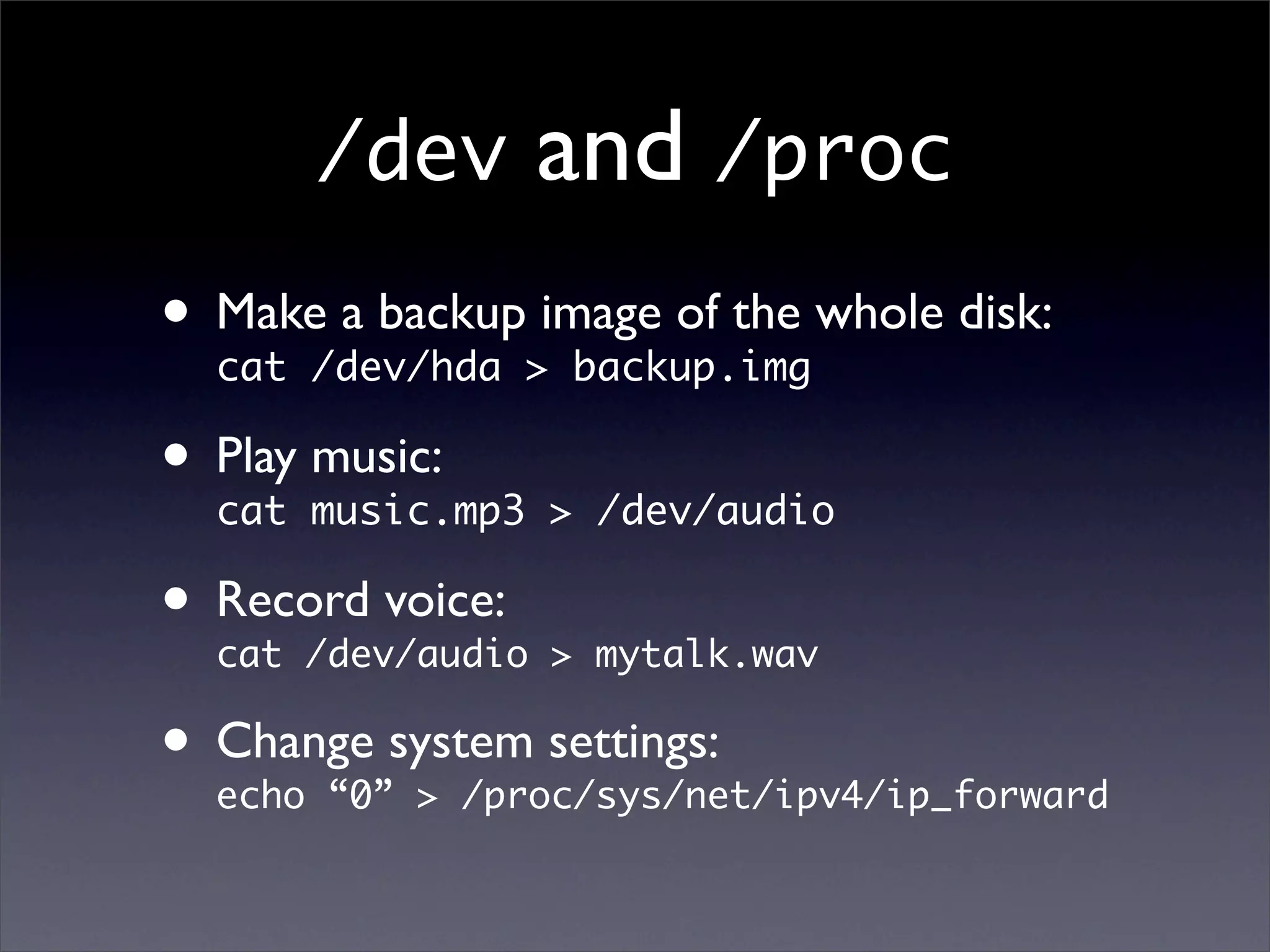 /dev     and /proc
• Make/dev/hda >image of the whole disk:
  cat
       a backup
                  backup.img

• Play music.mp3 > /dev/audio
  cat
       music:


• Record voice: > mytalk.wav
  cat /dev/audio

• Change system settings:
  echo “0” > /proc/sys/net/ipv4/ip_forward
 