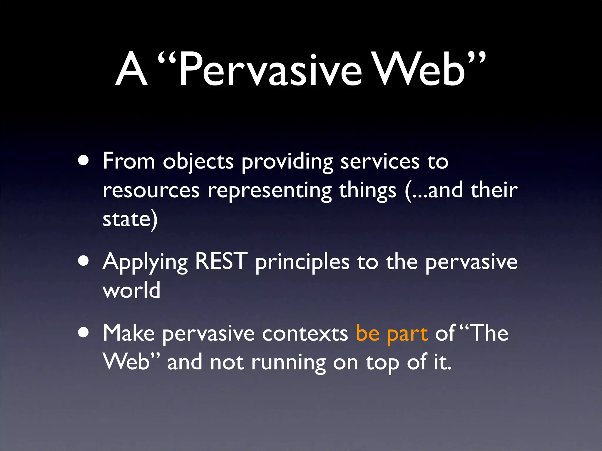 A “Pervasive Web”
• From objects providing services to
  resources representing things (...and their
  state)
• Applying REST principles to the pervasive
  world
• Make pervasive contexts be part of “The
  Web” and not running on top of it.
 