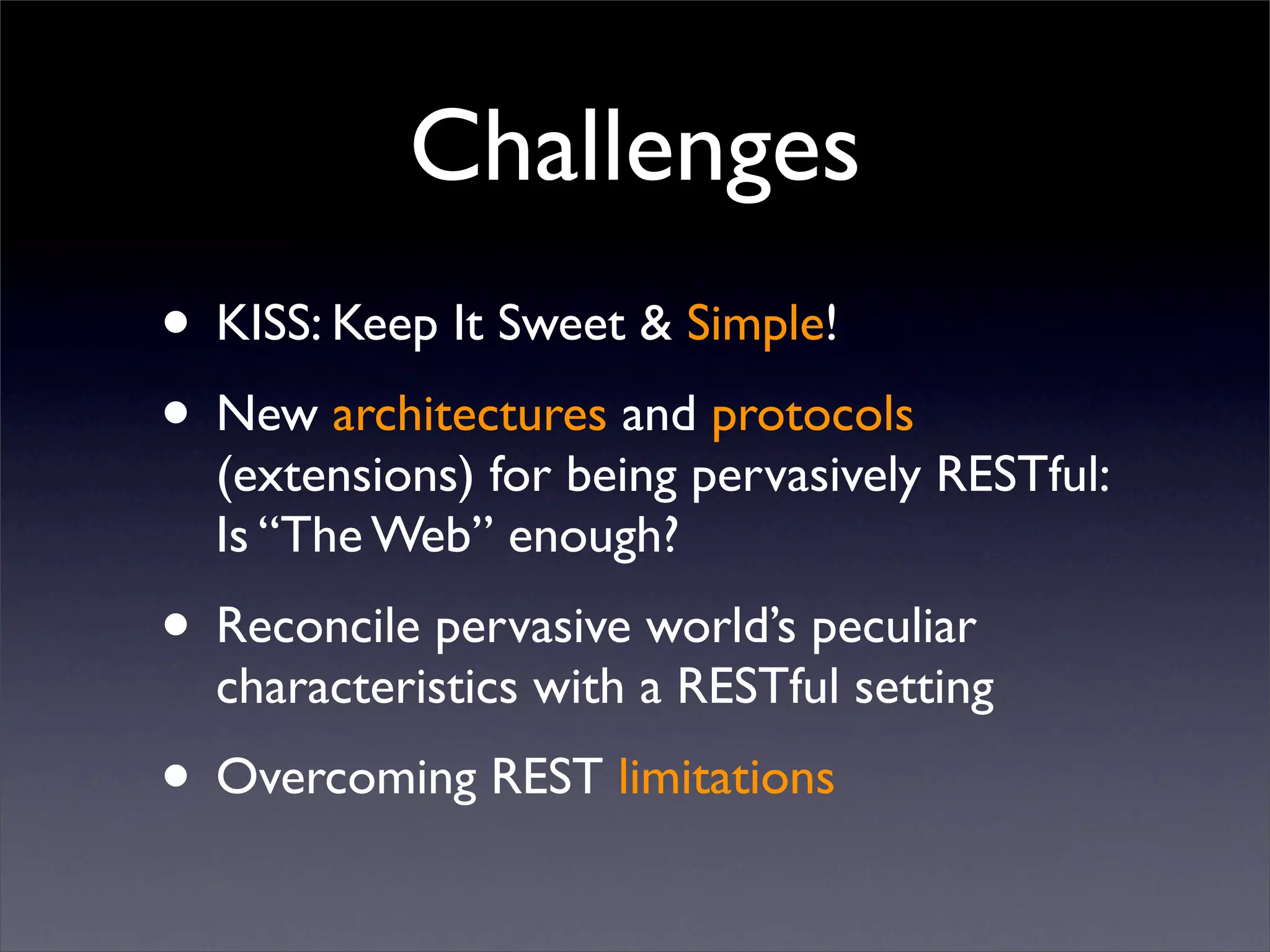 Challenges
• KISS: Keep It Sweet & Simple!
• New architectures and protocols
  (extensions) for being pervasively RESTful:
  Is “The Web” enough?
• Reconcile pervasive world’s peculiar
  characteristics with a RESTful setting
• Overcoming REST limitations
 
