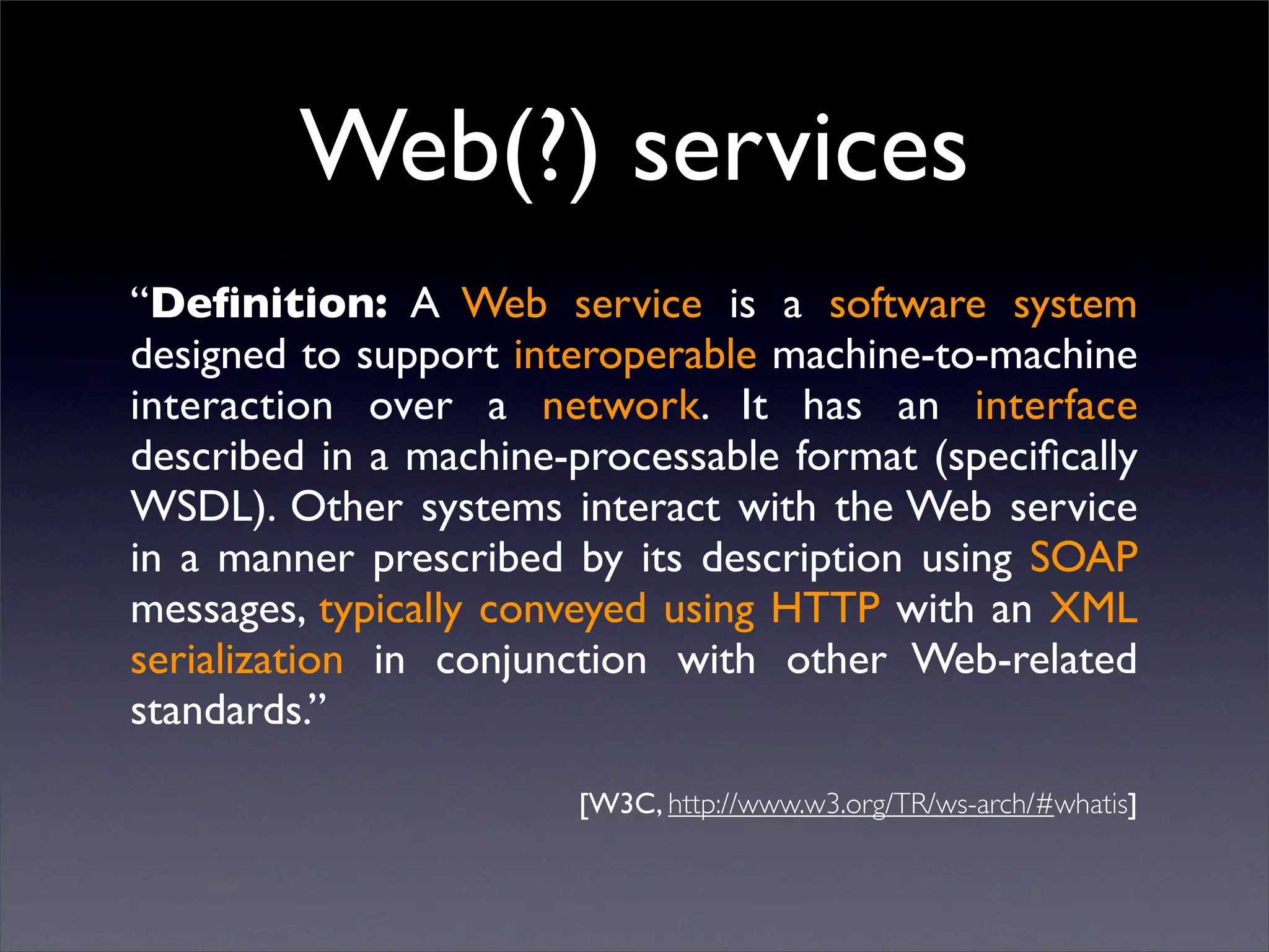Web(?) services
“Deﬁnition: A Web service is a software system
designed to support interoperable machine-to-machine
interaction over a network. It has an interface
described in a machine-processable format (speciﬁcally
WSDL). Other systems interact with the Web service
in a manner prescribed by its description using SOAP
messages, typically conveyed using HTTP with an XML
serialization in conjunction with other Web-related
standards.”

                        [W3C, http://www.w3.org/TR/ws-arch/#whatis]
 
