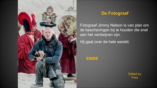 De Fotograaf
Edited by
Fred
Fotograaf Jimmy Nelson is van plan om
de beschavingen bij te houden die snel
aan het verdwijnen zijn.
Hij gaat over de hele wereld.
EINDE
 