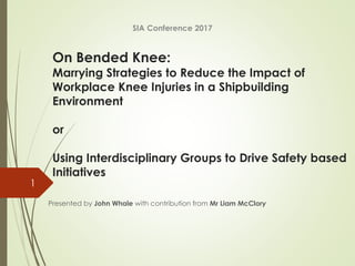 On Bended Knee:
Marrying Strategies to Reduce the Impact of
Workplace Knee Injuries in a Shipbuilding
Environment
or
Using Interdisciplinary Groups to Drive Safety based
Initiatives
Presented by John Whale with contribution from Mr Liam McClory
SIA Conference 2017
1
 
