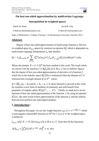 Mathematical Theory and Modeling www.iiste.org 
ISSN 2224-5804 (Paper) ISSN 2225-0522 (Online) 
Vol.4, No.9, 2014 
On best one-sided approximation by multivariate Lagrange 
Interpolation in weighted spaces 
Saheb AL-Saidy Jawad K. Judy 
E-Mail:dr.sahebmath@yahoo.com E-Mail:ali12mm@yahoo.com 
Dept. of Mathematics / College of Science / Al-Mustansiriya University- Iraq-July-2014. 
10 
Abstract: 
Degree of best one-sided approximation of multivariate function that lies 
in weighted space ( -space) by construct an operator 
which is dependent on 
multivariate Lagrange Interpolation that satisfies: 
‖ ‖ Σ 
[ ] 
Where the domain [ ] has been studied in this work. The result which 
we end in it for the function 
(i.e. lies in Sobolov Space) 
that the degree of best one-sided approximation of derivative of a function 
which lies in the Sobolev space 
is minimized when the domain of is 
restricted into rectangle domain in where: 
Π [ ] 
and ,direct theorem is proved in this work 
by construct a new form of modulus of continuity and with benefit from 
properties of simplex spline . Finally we shall prove invers 
theorem of best one sided approximation of the function by using an operator 
, the same result of best approximation of the function and the relation 
between best and best one sided approximation. 
1. Introduction:- 
Throughout this paper, we use the weight function Π 
which 
is non-negative measurable function on For the weighted space 
is define by: 
{ } Such that for the function , 
‖ ‖ [ 
] 
, also 
 
