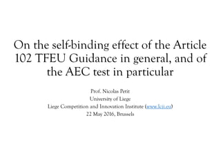 On the self-binding effect of the Article
102 TFEU Guidance in general, and of
the AEC test in particular
Prof. Nicolas Petit
University of Liege
Liege Competition and Innovation Institute (www.lcii.eu)
22 May 2016, Brussels
 