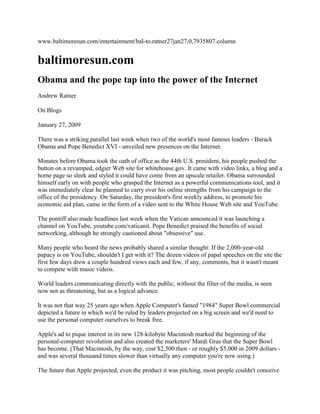www.baltimoresun.com/entertainment/bal-to.ratner27jan27,0,7935807.column baltimoresun.com Obama and the pope tap into the power of the Internet Andrew Ratner On Blogs January 27, 2009 There was a striking parallel last week when two of the world's most famous leaders - Barack Obama and Pope Benedict XVI - unveiled new presences on the Internet.Minutes before Obama took the oath of office as the 44th U.S. president, his people pushed the button on a revamped, edgier Web site for whitehouse.gov. It came with video links, a blog and a home page so sleek and styled it could have come from an upscale retailer. Obama surrounded himself early on with people who grasped the Internet as a powerful communications tool, and it was immediately clear he planned to carry over his online strengths from his campaign to the office of the presidency. On Saturday, the president's first weekly address, to promote his economic aid plan, came in the form of a video sent to the White House Web site and YouTube.The pontiff also made headlines last week when the Vatican announced it was launching a channel on YouTube, youtube.com/vaticanit. Pope Benedict praised the benefits of social networking, although he strongly cautioned about 
obsessive
 use.Many people who heard the news probably shared a similar thought: If the 2,000-year-old papacy is on YouTube, shouldn't I get with it? The dozen videos of papal speeches on the site the first few days drew a couple hundred views each and few, if any, comments, but it wasn't meant to compete with music videos.World leaders communicating directly with the public, without the filter of the media, is seen now not as threatening, but as a logical advance.It was not that way 25 years ago when Apple Computer's famed 
1984
 Super Bowl commercial depicted a future in which we'd be ruled by leaders projected on a big screen and we'd need to use the personal computer ourselves to break free.Apple's ad to pique interest in its new 128-kilobyte Macintosh marked the beginning of the personal-computer revolution and also created the marketers' Mardi Gras that the Super Bowl has become. (That Macintosh, by the way, cost $2,500 then - or roughly $5,000 in 2009 dollars - and was several thousand times slower than virtually any computer you're now using.)The future that Apple projected, even the product it was pitching, most people couldn't conceive of. A computer seemed about as necessary in 1984 as the automobile seemed to a horse-and-buggy society nearly a century earlier. Now, many people - including Blackberry-addicted heads of state - feel anxious if they're out of touch with their Facebook or e-mail accounts for any period.As the Apple 1984 commercial portrayed with Orwellian imagery, computers are empowering the public, not just its leaders. And we began to get a glimpse of it last week, when blog traffic about all things Obama, predictably, was the highest it's been since Election Day and continued to run heavy days after Inauguration Day.Obama's icy reaction on his first day to Vice President Joe Biden's lame attempt at a joke about the botched oath of office recitation by Chief Justice John Roberts drew more than 100,000 hits on YouTube, and gained the new president a few new fans impressed with his 
post-partisan
 approach.
An absolutely amazing moment,
 said the blog martyholman.com. 
One of the things this little story did for me was helped me realize that though I might not agree with everything President Obama does ... I already respect him for being the person who he says he is.
The fashion choices of first lady Michelle Obama could fill a good chunk of the Internet alone, with more than 4 million blog references. Even Aretha Franklin's hat at the inauguration ceremony was an object of immense fascination online: The gay-culture blog 
joemygod
 noted that its critique of the hat Franklin wore to sing at the inaugural was its most popular post in five years. (One respondent to the blog Photoshopped the hat in various places, including atop the US Airways jet floating in the Hudson.)The commercial Internet evolved during Bill Clinton's presidency, and blogs and video-streaming came along during George W. Bush's. But Obama's is the 2.0 computer presidency - the first one in which the team in the White House and the public it serves have a comfort level, even a craving, with online communication.Inauguration Day was one of the busiest days ever for the Internet. Traffic doubled on such established news sites as CBS and ABC, according to the research firm Nielsen Online. And while traffic abated some after the drama of last week, it's likely to remain strong because of the global fascination with Obama, his family and the new age he represents.That peculiar, long-ago Super Bowl commercial probably will be replayed a lot this week. Its depiction of a future where the leaders and the masses both seek greater control through information technology is becoming clearer now.Sunday, by the way, the 1984 Apple commercial was the second-most linked-to video online, according to blogpulse.com - behind only Obama's Saturday address. 