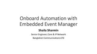 Onboard	Automation	with
Embedded	Event	Manager	
Shaila	Sharmin
Senior	Engineer,	Core	&	IP	Network
Banglalion Communications	LTD
 