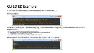 CLI	ED ED	Example
It	can	take	action	based	on	commands	that	are	used	on	the	CLI
Configuration:
Instead	of	looking	for	a	pattern	in	syslog,	this	time	we’re	waiting	for	a	pattern	entered	onto	the	CLI.	
break	down	:
event	cli	pattern:	Defines	the	event	criteria	to	initialize	the	EEM	applet.
sync: Specifies	if	the	policy	should	be	executed	synchronously	before	the	CLI	commands	executes
skip: Indicates	if	the	CLI	commands	should	be	executed
occurs:	Indicates	the	number	of	occurrences	before	the	EEM	applet	is	triggers.
When	we	attempt	to	reload	the	router,	the	results	are	as	expected
 