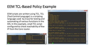 EEM	TCL-Based	Policy	Example
EEM	scripts	are	written	using	TCL.	TCL	
(Tool	Control	Language)	is	a	scripting	
language	used	 by	Cisco	for	testing	and	
automating	of	various	functions	in	the	
IOS.	In	this	example,	small	TCL	script	
configured	to	check	reachability	of	few	
IP	from	the	Core	router.
 