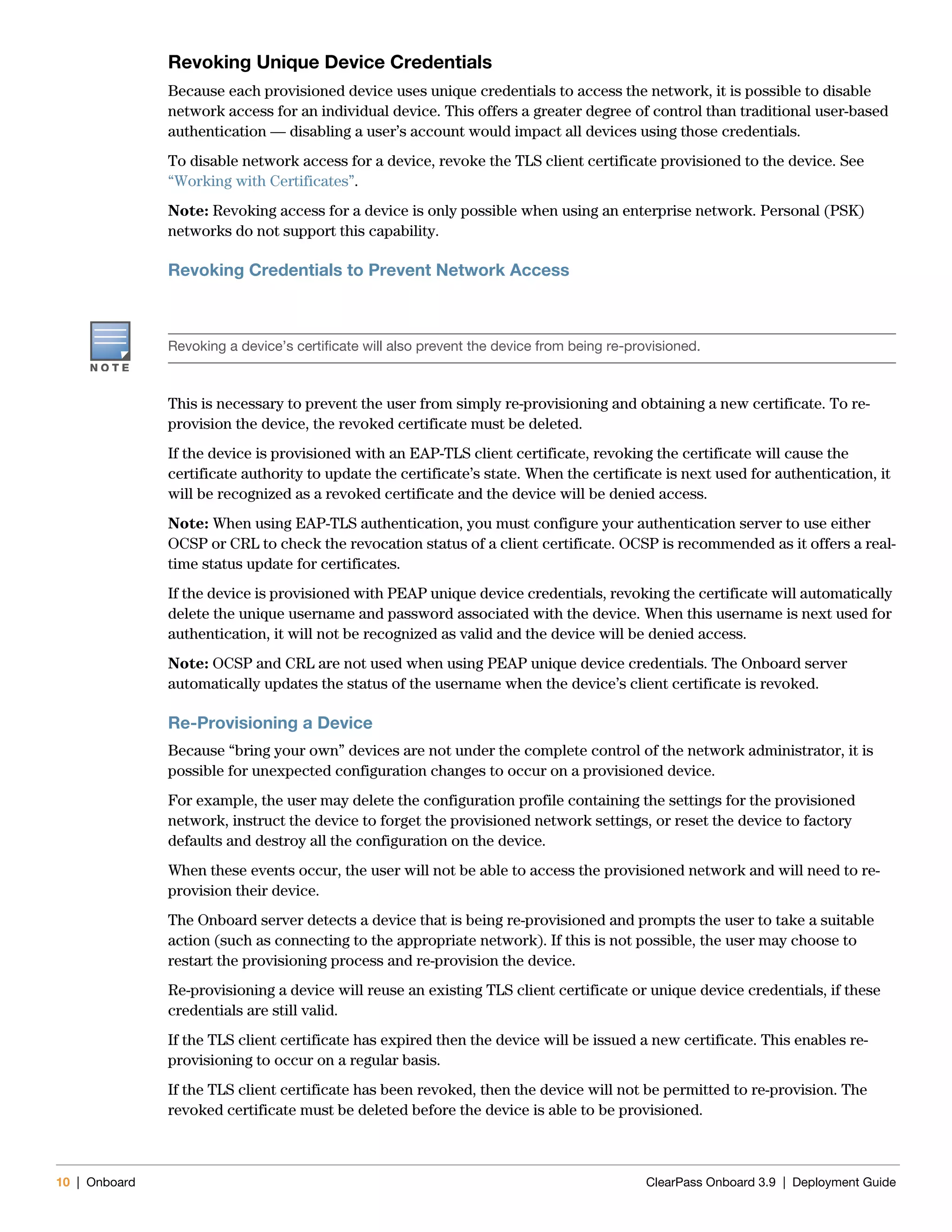 10 | Onboard ClearPass Onboard 3.9 | Deployment Guide
Revoking Unique Device Credentials
Because each provisioned device uses unique credentials to access the network, it is possible to disable
network access for an individual device. This offers a greater degree of control than traditional user-based
authentication — disabling a user’s account would impact all devices using those credentials.
To disable network access for a device, revoke the TLS client certificate provisioned to the device. See
“Working with Certificates”.
Note: Revoking access for a device is only possible when using an enterprise network. Personal (PSK)
networks do not support this capability.
Revoking Credentials to Prevent Network Access
This is necessary to prevent the user from simply re-provisioning and obtaining a new certificate. To re-
provision the device, the revoked certificate must be deleted.
If the device is provisioned with an EAP-TLS client certificate, revoking the certificate will cause the
certificate authority to update the certificate’s state. When the certificate is next used for authentication, it
will be recognized as a revoked certificate and the device will be denied access.
Note: When using EAP-TLS authentication, you must configure your authentication server to use either
OCSP or CRL to check the revocation status of a client certificate. OCSP is recommended as it offers a real-
time status update for certificates.
If the device is provisioned with PEAP unique device credentials, revoking the certificate will automatically
delete the unique username and password associated with the device. When this username is next used for
authentication, it will not be recognized as valid and the device will be denied access.
Note: OCSP and CRL are not used when using PEAP unique device credentials. The Onboard server
automatically updates the status of the username when the device’s client certificate is revoked.
Re-Provisioning a Device
Because “bring your own” devices are not under the complete control of the network administrator, it is
possible for unexpected configuration changes to occur on a provisioned device.
For example, the user may delete the configuration profile containing the settings for the provisioned
network, instruct the device to forget the provisioned network settings, or reset the device to factory
defaults and destroy all the configuration on the device.
When these events occur, the user will not be able to access the provisioned network and will need to re-
provision their device.
The Onboard server detects a device that is being re-provisioned and prompts the user to take a suitable
action (such as connecting to the appropriate network). If this is not possible, the user may choose to
restart the provisioning process and re-provision the device.
Re-provisioning a device will reuse an existing TLS client certificate or unique device credentials, if these
credentials are still valid.
If the TLS client certificate has expired then the device will be issued a new certificate. This enables re-
provisioning to occur on a regular basis.
If the TLS client certificate has been revoked, then the device will not be permitted to re-provision. The
revoked certificate must be deleted before the device is able to be provisioned.
Revoking a device’s certificate will also prevent the device from being re-provisioned.
 