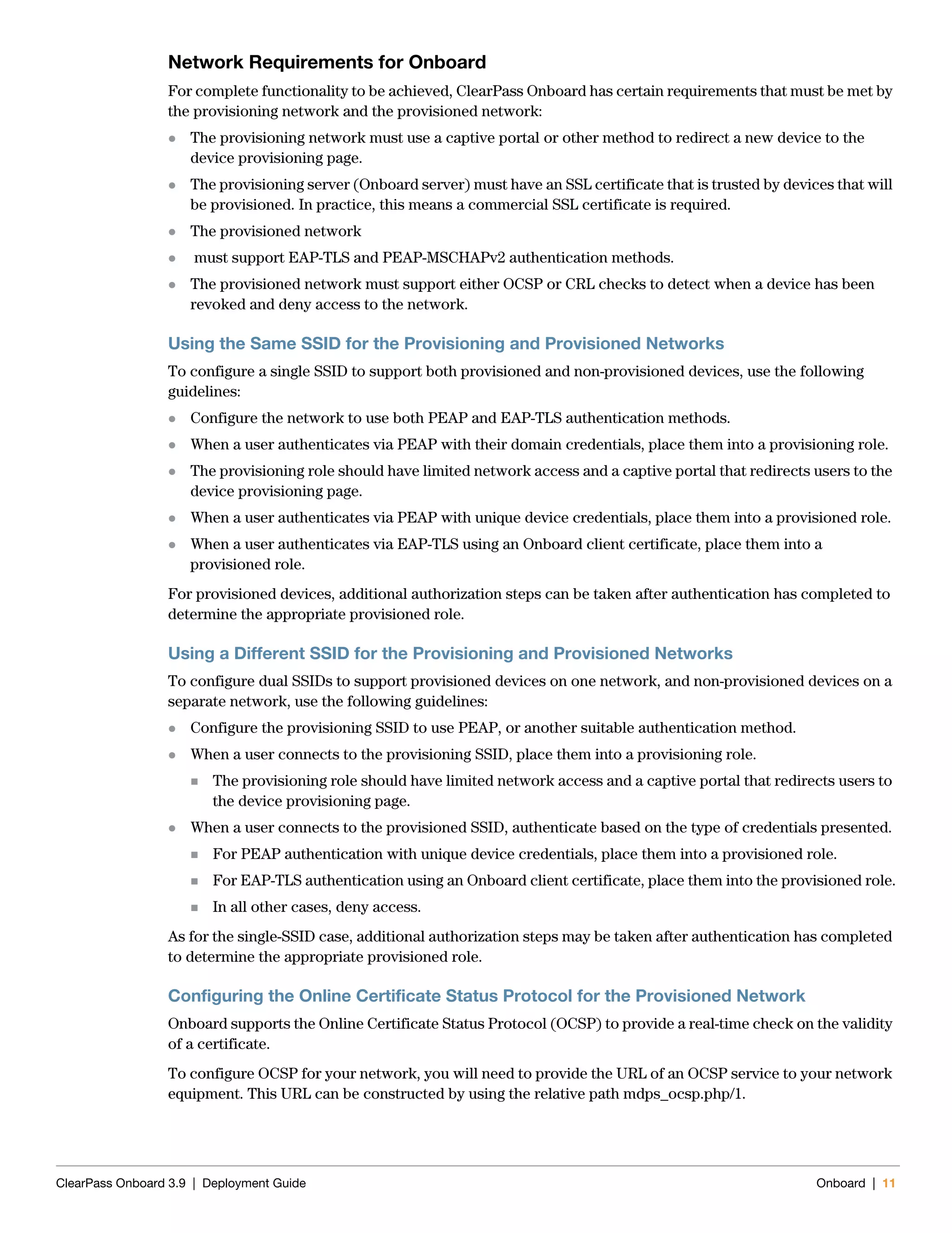 ClearPass Onboard 3.9 | Deployment Guide Onboard | 11
Network Requirements for Onboard
For complete functionality to be achieved, ClearPass Onboard has certain requirements that must be met by
the provisioning network and the provisioned network:
 The provisioning network must use a captive portal or other method to redirect a new device to the
device provisioning page.
 The provisioning server (Onboard server) must have an SSL certificate that is trusted by devices that will
be provisioned. In practice, this means a commercial SSL certificate is required.
 The provisioned network
 must support EAP-TLS and PEAP-MSCHAPv2 authentication methods.
 The provisioned network must support either OCSP or CRL checks to detect when a device has been
revoked and deny access to the network.
Using the Same SSID for the Provisioning and Provisioned Networks
To configure a single SSID to support both provisioned and non-provisioned devices, use the following
guidelines:
 Configure the network to use both PEAP and EAP-TLS authentication methods.
 When a user authenticates via PEAP with their domain credentials, place them into a provisioning role.
 The provisioning role should have limited network access and a captive portal that redirects users to the
device provisioning page.
 When a user authenticates via PEAP with unique device credentials, place them into a provisioned role.
 When a user authenticates via EAP-TLS using an Onboard client certificate, place them into a
provisioned role.
For provisioned devices, additional authorization steps can be taken after authentication has completed to
determine the appropriate provisioned role.
Using a Different SSID for the Provisioning and Provisioned Networks
To configure dual SSIDs to support provisioned devices on one network, and non-provisioned devices on a
separate network, use the following guidelines:
 Configure the provisioning SSID to use PEAP, or another suitable authentication method.
 When a user connects to the provisioning SSID, place them into a provisioning role.
 The provisioning role should have limited network access and a captive portal that redirects users to
the device provisioning page.
 When a user connects to the provisioned SSID, authenticate based on the type of credentials presented.
 For PEAP authentication with unique device credentials, place them into a provisioned role.
 For EAP-TLS authentication using an Onboard client certificate, place them into the provisioned role.
 In all other cases, deny access.
As for the single-SSID case, additional authorization steps may be taken after authentication has completed
to determine the appropriate provisioned role.
Configuring the Online Certificate Status Protocol for the Provisioned Network
Onboard supports the Online Certificate Status Protocol (OCSP) to provide a real-time check on the validity
of a certificate.
To configure OCSP for your network, you will need to provide the URL of an OCSP service to your network
equipment. This URL can be constructed by using the relative path mdps_ocsp.php/1.
 