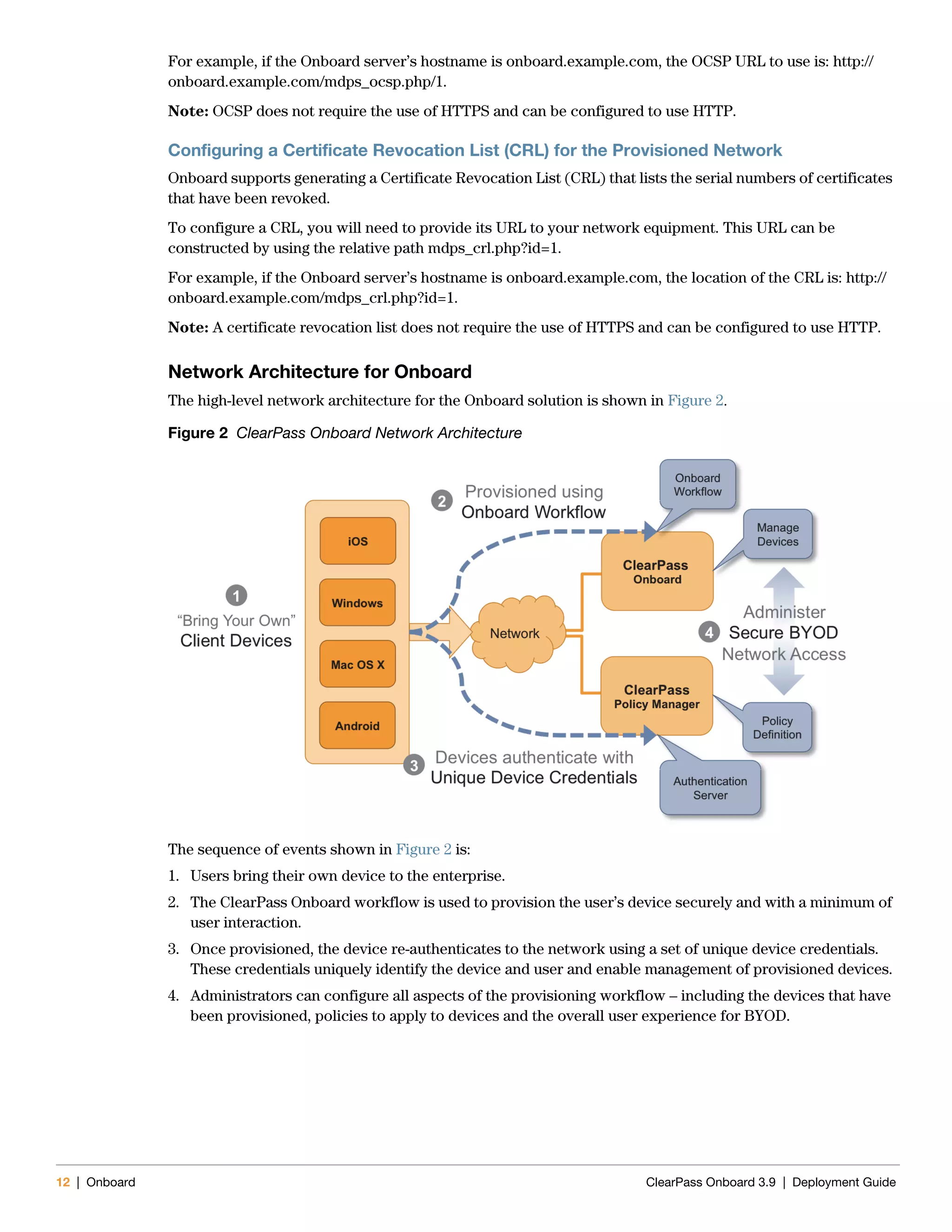 12 | Onboard ClearPass Onboard 3.9 | Deployment Guide
For example, if the Onboard server’s hostname is onboard.example.com, the OCSP URL to use is: http://
onboard.example.com/mdps_ocsp.php/1.
Note: OCSP does not require the use of HTTPS and can be configured to use HTTP.
Configuring a Certificate Revocation List (CRL) for the Provisioned Network
Onboard supports generating a Certificate Revocation List (CRL) that lists the serial numbers of certificates
that have been revoked.
To configure a CRL, you will need to provide its URL to your network equipment. This URL can be
constructed by using the relative path mdps_crl.php?id=1.
For example, if the Onboard server’s hostname is onboard.example.com, the location of the CRL is: http://
onboard.example.com/mdps_crl.php?id=1.
Note: A certificate revocation list does not require the use of HTTPS and can be configured to use HTTP.
Network Architecture for Onboard
The high-level network architecture for the Onboard solution is shown in Figure 2.
Figure 2 ClearPass Onboard Network Architecture
The sequence of events shown in Figure 2 is:
1. Users bring their own device to the enterprise.
2. The ClearPass Onboard workflow is used to provision the user’s device securely and with a minimum of
user interaction.
3. Once provisioned, the device re-authenticates to the network using a set of unique device credentials.
These credentials uniquely identify the device and user and enable management of provisioned devices.
4. Administrators can configure all aspects of the provisioning workflow – including the devices that have
been provisioned, policies to apply to devices and the overall user experience for BYOD.
 