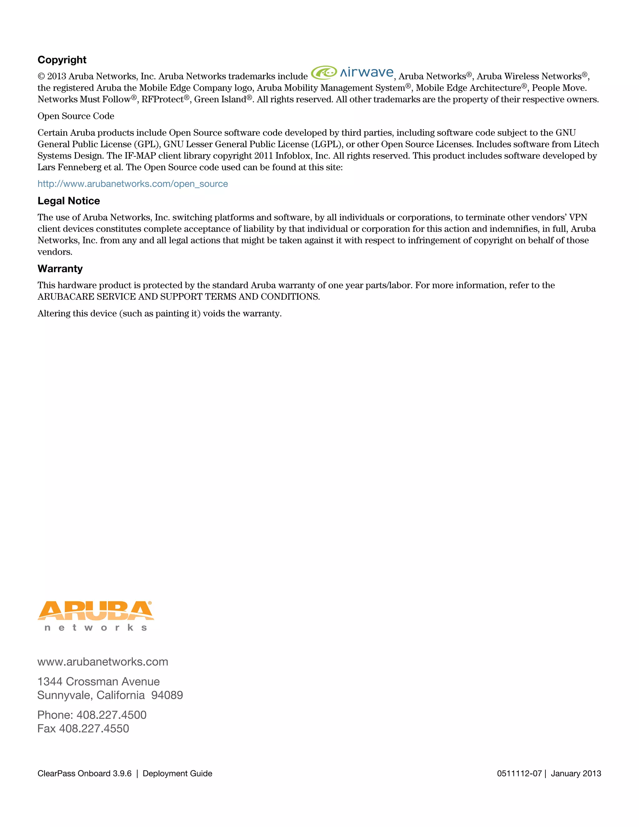 www.arubanetworks.com
1344 Crossman Avenue
Sunnyvale, California 94089
Phone: 408.227.4500
Fax 408.227.4550
ClearPass Onboard 3.9.6 | Deployment Guide 0511112-07 | January 2013
Copyright
© 2013 Aruba Networks, Inc. Aruba Networks trademarks include , Aruba Networks®, Aruba Wireless Networks®,
the registered Aruba the Mobile Edge Company logo, Aruba Mobility Management System®, Mobile Edge Architecture®, People Move.
Networks Must Follow®, RFProtect®, Green Island®. All rights reserved. All other trademarks are the property of their respective owners.
Open Source Code
Certain Aruba products include Open Source software code developed by third parties, including software code subject to the GNU
General Public License (GPL), GNU Lesser General Public License (LGPL), or other Open Source Licenses. Includes software from Litech
Systems Design. The IF-MAP client library copyright 2011 Infoblox, Inc. All rights reserved. This product includes software developed by
Lars Fenneberg et al. The Open Source code used can be found at this site:
http://www.arubanetworks.com/open_source
Legal Notice
The use of Aruba Networks, Inc. switching platforms and software, by all individuals or corporations, to terminate other vendors’ VPN
client devices constitutes complete acceptance of liability by that individual or corporation for this action and indemnifies, in full, Aruba
Networks, Inc. from any and all legal actions that might be taken against it with respect to infringement of copyright on behalf of those
vendors.
Warranty
This hardware product is protected by the standard Aruba warranty of one year parts/labor. For more information, refer to the
ARUBACARE SERVICE AND SUPPORT TERMS AND CONDITIONS.
Altering this device (such as painting it) voids the warranty.
 