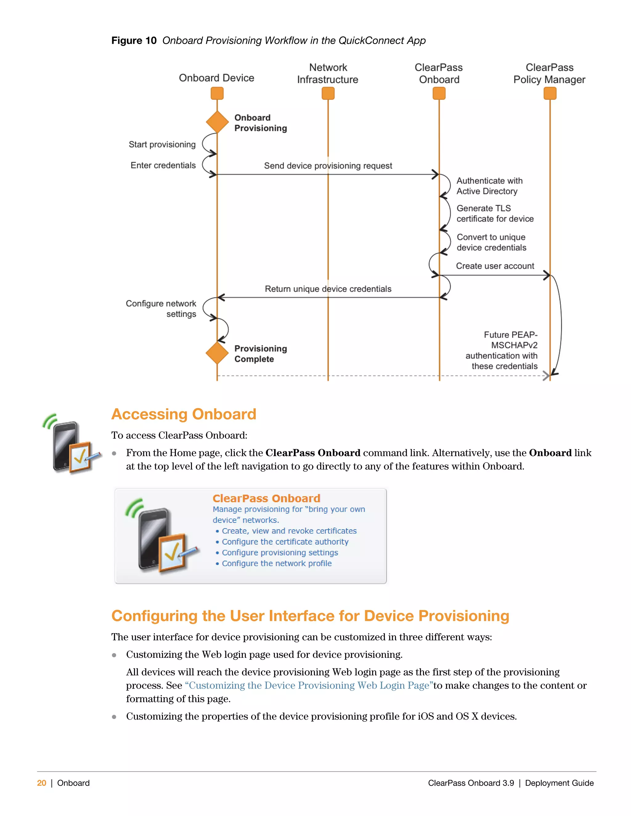20 | Onboard ClearPass Onboard 3.9 | Deployment Guide
Figure 10 Onboard Provisioning Workflow in the QuickConnect App
Accessing Onboard
To access ClearPass Onboard:
 From the Home page, click the ClearPass Onboard command link. Alternatively, use the Onboard link
at the top level of the left navigation to go directly to any of the features within Onboard.
Configuring the User Interface for Device Provisioning
The user interface for device provisioning can be customized in three different ways:
 Customizing the Web login page used for device provisioning.
All devices will reach the device provisioning Web login page as the first step of the provisioning
process. See “Customizing the Device Provisioning Web Login Page”to make changes to the content or
formatting of this page.
 Customizing the properties of the device provisioning profile for iOS and OS X devices.
 