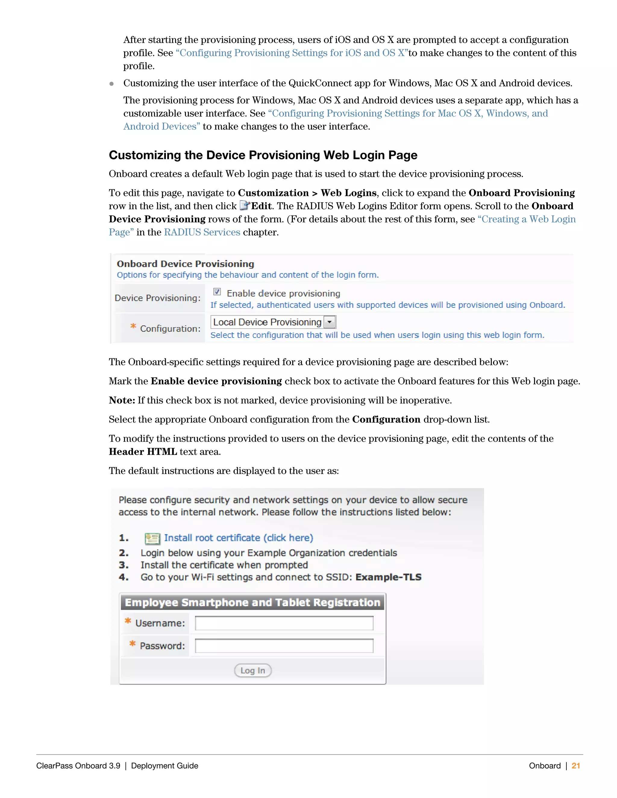 ClearPass Onboard 3.9 | Deployment Guide Onboard | 21
After starting the provisioning process, users of iOS and OS X are prompted to accept a configuration
profile. See “Configuring Provisioning Settings for iOS and OS X”to make changes to the content of this
profile.
 Customizing the user interface of the QuickConnect app for Windows, Mac OS X and Android devices.
The provisioning process for Windows, Mac OS X and Android devices uses a separate app, which has a
customizable user interface. See “Configuring Provisioning Settings for Mac OS X, Windows, and
Android Devices” to make changes to the user interface.
Customizing the Device Provisioning Web Login Page
Onboard creates a default Web login page that is used to start the device provisioning process.
To edit this page, navigate to Customization > Web Logins, click to expand the Onboard Provisioning
row in the list, and then click Edit. The RADIUS Web Logins Editor form opens. Scroll to the Onboard
Device Provisioning rows of the form. (For details about the rest of this form, see “Creating a Web Login
Page” in the RADIUS Services chapter.
The Onboard-specific settings required for a device provisioning page are described below:
Mark the Enable device provisioning check box to activate the Onboard features for this Web login page.
Note: If this check box is not marked, device provisioning will be inoperative.
Select the appropriate Onboard configuration from the Configuration drop-down list.
To modify the instructions provided to users on the device provisioning page, edit the contents of the
Header HTML text area.
The default instructions are displayed to the user as:
 
