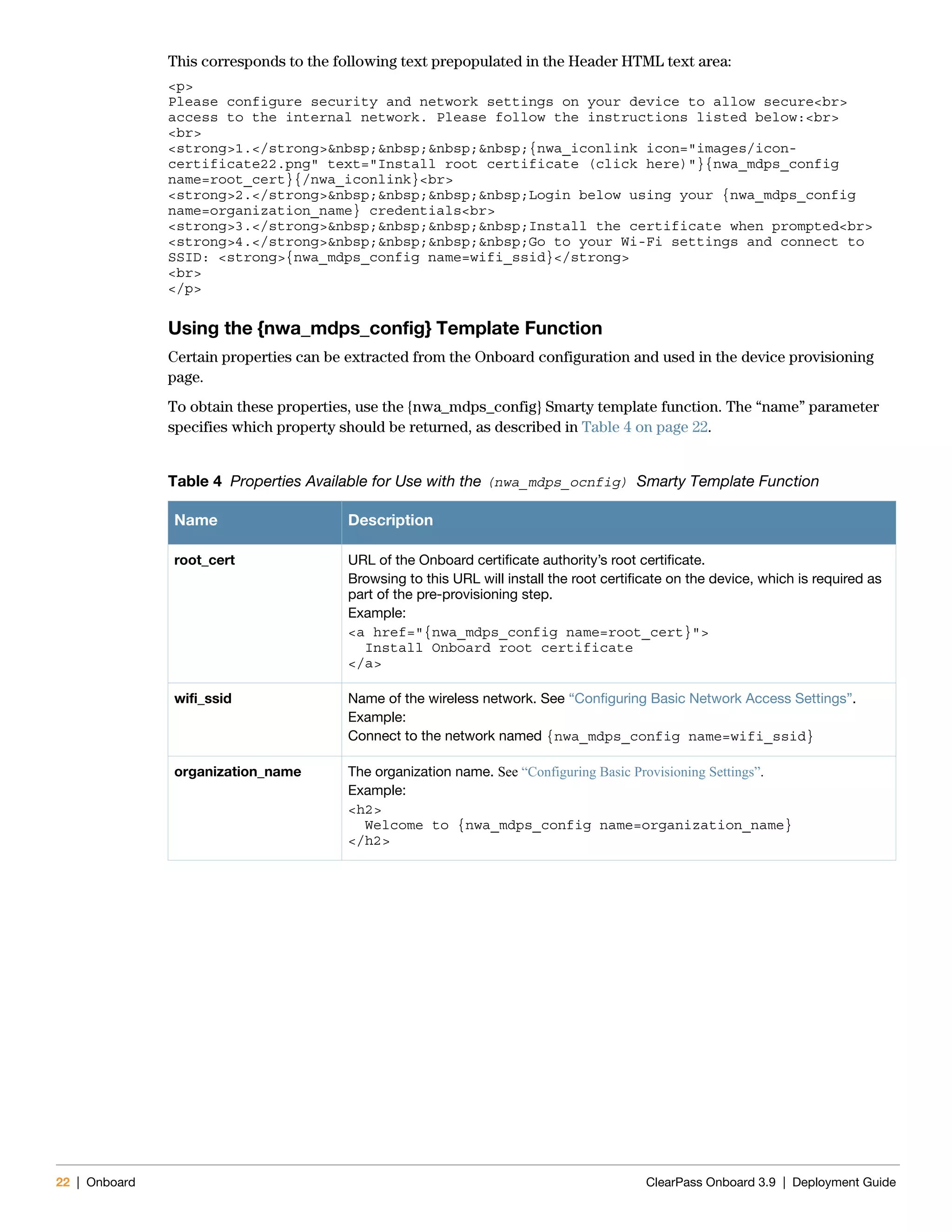 22 | Onboard ClearPass Onboard 3.9 | Deployment Guide
This corresponds to the following text prepopulated in the Header HTML text area:
<p>
Please configure security and network settings on your device to allow secure<br>
access to the internal network. Please follow the instructions listed below:<br>
<br>
<strong>1.</strong>&nbsp;&nbsp;&nbsp;&nbsp;{nwa_iconlink icon="images/icon-
certificate22.png" text="Install root certificate (click here)"}{nwa_mdps_config
name=root_cert}{/nwa_iconlink}<br>
<strong>2.</strong>&nbsp;&nbsp;&nbsp;&nbsp;Login below using your {nwa_mdps_config
name=organization_name} credentials<br>
<strong>3.</strong>&nbsp;&nbsp;&nbsp;&nbsp;Install the certificate when prompted<br>
<strong>4.</strong>&nbsp;&nbsp;&nbsp;&nbsp;Go to your Wi-Fi settings and connect to
SSID: <strong>{nwa_mdps_config name=wifi_ssid}</strong>
<br>
</p>
Using the {nwa_mdps_config} Template Function
Certain properties can be extracted from the Onboard configuration and used in the device provisioning
page.
To obtain these properties, use the {nwa_mdps_config} Smarty template function. The “name” parameter
specifies which property should be returned, as described in Table 4 on page 22.
Table 4 Properties Available for Use with the (nwa_mdps_ocnfig) Smarty Template Function
Name Description
root_cert URL of the Onboard certificate authority’s root certificate.
Browsing to this URL will install the root certificate on the device, which is required as
part of the pre-provisioning step.
Example:
<a href="{nwa_mdps_config name=root_cert}">
Install Onboard root certificate
</a>
wifi_ssid Name of the wireless network. See “Configuring Basic Network Access Settings”.
Example:
Connect to the network named {nwa_mdps_config name=wifi_ssid}
organization_name The organization name. See “Configuring Basic Provisioning Settings”.
Example:
<h2>
Welcome to {nwa_mdps_config name=organization_name}
</h2>
 