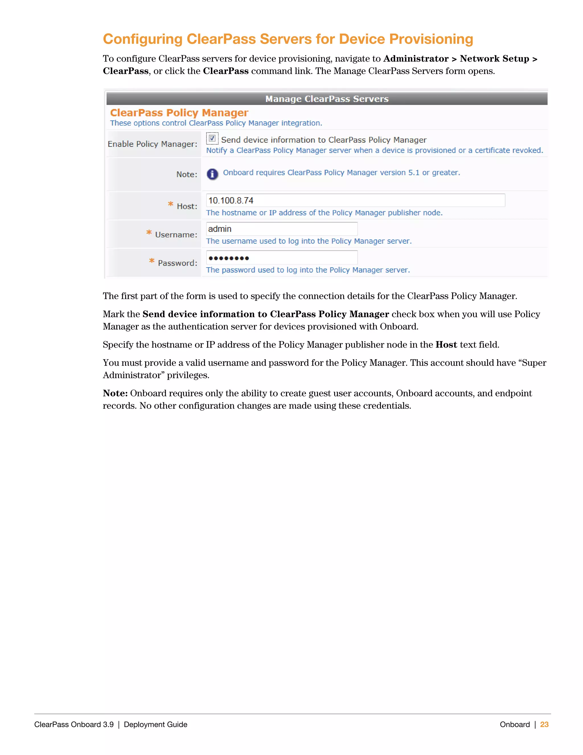 ClearPass Onboard 3.9 | Deployment Guide Onboard | 23
Configuring ClearPass Servers for Device Provisioning
To configure ClearPass servers for device provisioning, navigate to Administrator > Network Setup >
ClearPass, or click the ClearPass command link. The Manage ClearPass Servers form opens.
The first part of the form is used to specify the connection details for the ClearPass Policy Manager.
Mark the Send device information to ClearPass Policy Manager check box when you will use Policy
Manager as the authentication server for devices provisioned with Onboard.
Specify the hostname or IP address of the Policy Manager publisher node in the Host text field.
You must provide a valid username and password for the Policy Manager. This account should have “Super
Administrator” privileges.
Note: Onboard requires only the ability to create guest user accounts, Onboard accounts, and endpoint
records. No other configuration changes are made using these credentials.
 