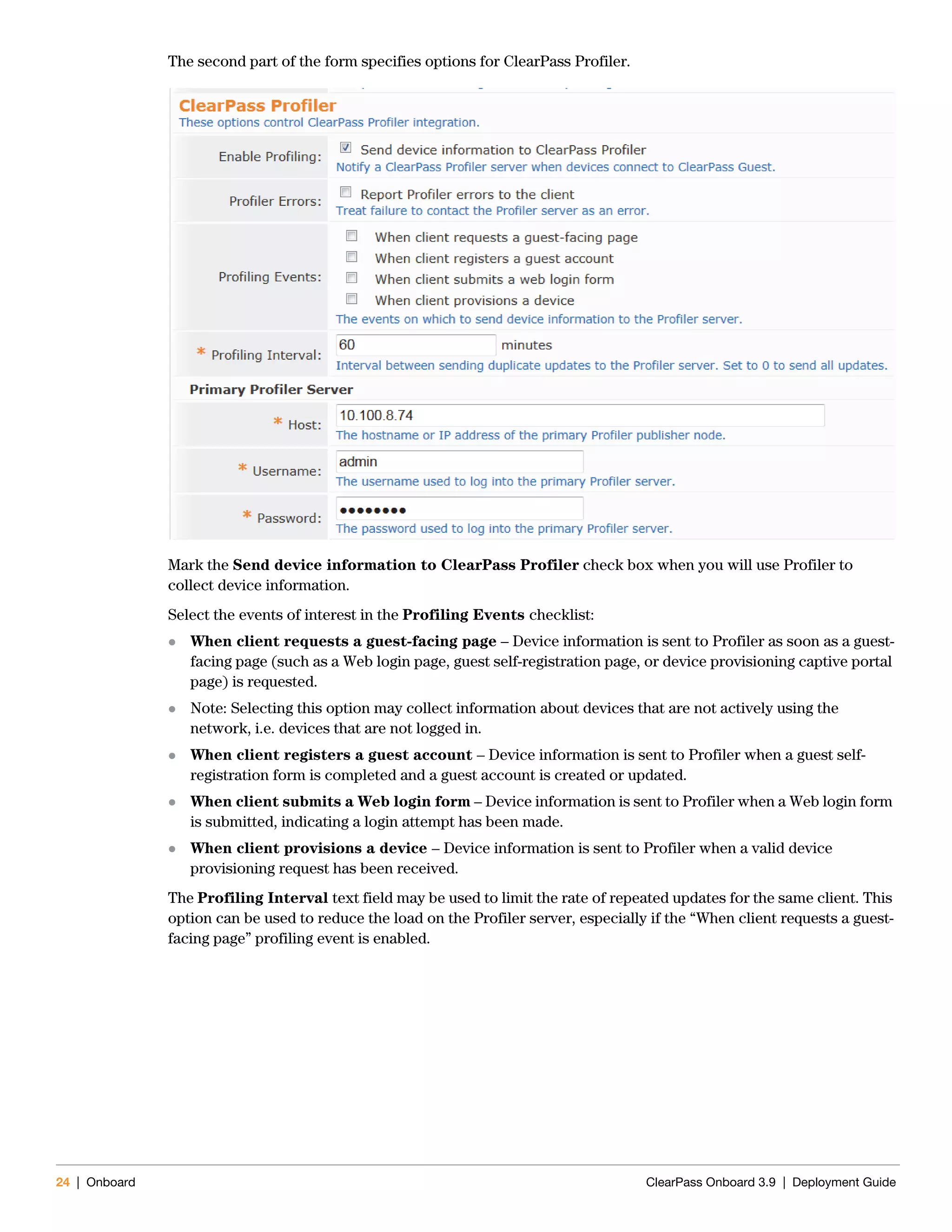24 | Onboard ClearPass Onboard 3.9 | Deployment Guide
The second part of the form specifies options for ClearPass Profiler.
Mark the Send device information to ClearPass Profiler check box when you will use Profiler to
collect device information.
Select the events of interest in the Profiling Events checklist:
 When client requests a guest-facing page – Device information is sent to Profiler as soon as a guest-
facing page (such as a Web login page, guest self-registration page, or device provisioning captive portal
page) is requested.
 Note: Selecting this option may collect information about devices that are not actively using the
network, i.e. devices that are not logged in.
 When client registers a guest account – Device information is sent to Profiler when a guest self-
registration form is completed and a guest account is created or updated.
 When client submits a Web login form – Device information is sent to Profiler when a Web login form
is submitted, indicating a login attempt has been made.
 When client provisions a device – Device information is sent to Profiler when a valid device
provisioning request has been received.
The Profiling Interval text field may be used to limit the rate of repeated updates for the same client. This
option can be used to reduce the load on the Profiler server, especially if the “When client requests a guest-
facing page” profiling event is enabled.
 