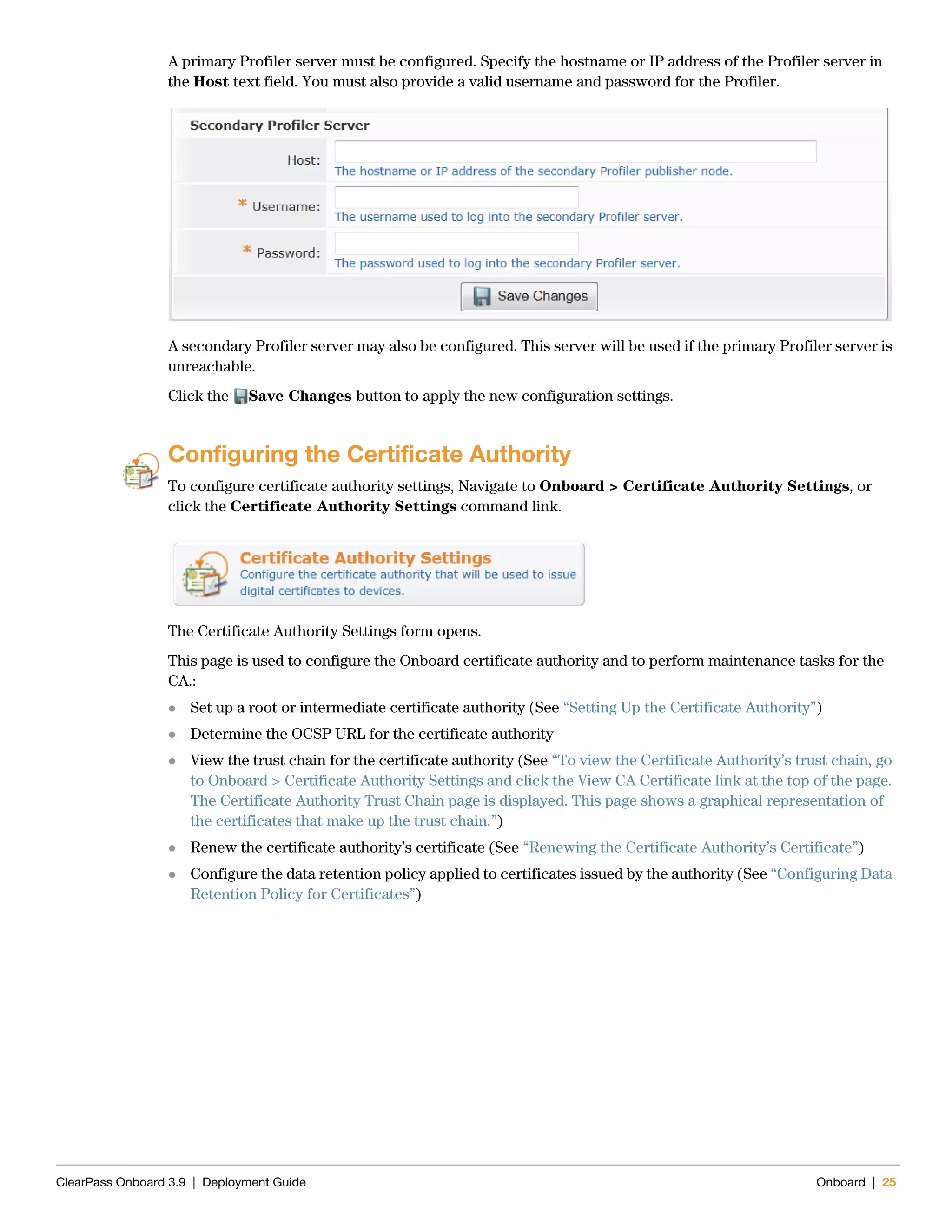 ClearPass Onboard 3.9 | Deployment Guide Onboard | 25
A primary Profiler server must be configured. Specify the hostname or IP address of the Profiler server in
the Host text field. You must also provide a valid username and password for the Profiler.
A secondary Profiler server may also be configured. This server will be used if the primary Profiler server is
unreachable.
Click the Save Changes button to apply the new configuration settings.
Configuring the Certificate Authority
To configure certificate authority settings, Navigate to Onboard > Certificate Authority Settings, or
click the Certificate Authority Settings command link.
The Certificate Authority Settings form opens.
This page is used to configure the Onboard certificate authority and to perform maintenance tasks for the
CA.:
 Set up a root or intermediate certificate authority (See “Setting Up the Certificate Authority”)
 Determine the OCSP URL for the certificate authority
 View the trust chain for the certificate authority (See “To view the Certificate Authority’s trust chain, go
to Onboard > Certificate Authority Settings and click the View CA Certificate link at the top of the page.
The Certificate Authority Trust Chain page is displayed. This page shows a graphical representation of
the certificates that make up the trust chain.”)
 Renew the certificate authority’s certificate (See “Renewing the Certificate Authority’s Certificate”)
 Configure the data retention policy applied to certificates issued by the authority (See “Configuring Data
Retention Policy for Certificates”)
 