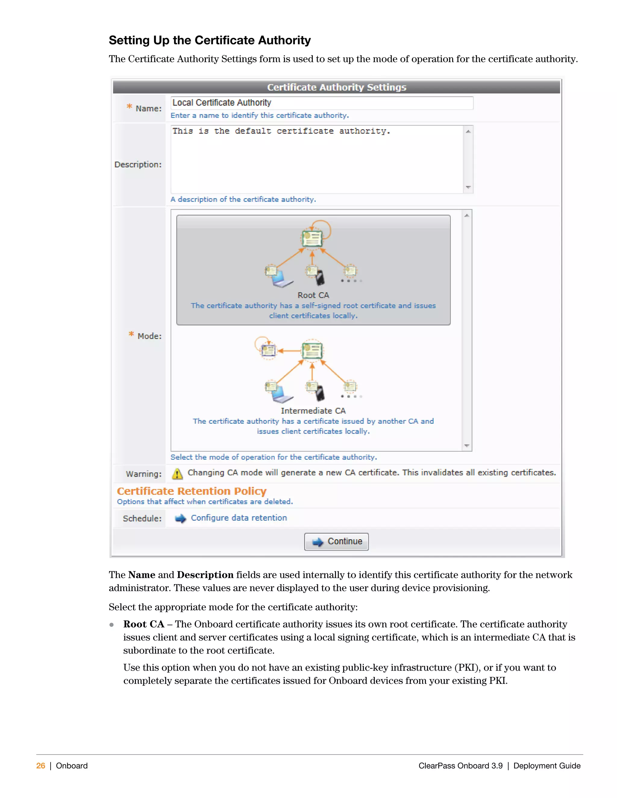 26 | Onboard ClearPass Onboard 3.9 | Deployment Guide
Setting Up the Certificate Authority
The Certificate Authority Settings form is used to set up the mode of operation for the certificate authority.
The Name and Description fields are used internally to identify this certificate authority for the network
administrator. These values are never displayed to the user during device provisioning.
Select the appropriate mode for the certificate authority:
 Root CA – The Onboard certificate authority issues its own root certificate. The certificate authority
issues client and server certificates using a local signing certificate, which is an intermediate CA that is
subordinate to the root certificate.
Use this option when you do not have an existing public-key infrastructure (PKI), or if you want to
completely separate the certificates issued for Onboard devices from your existing PKI.
 