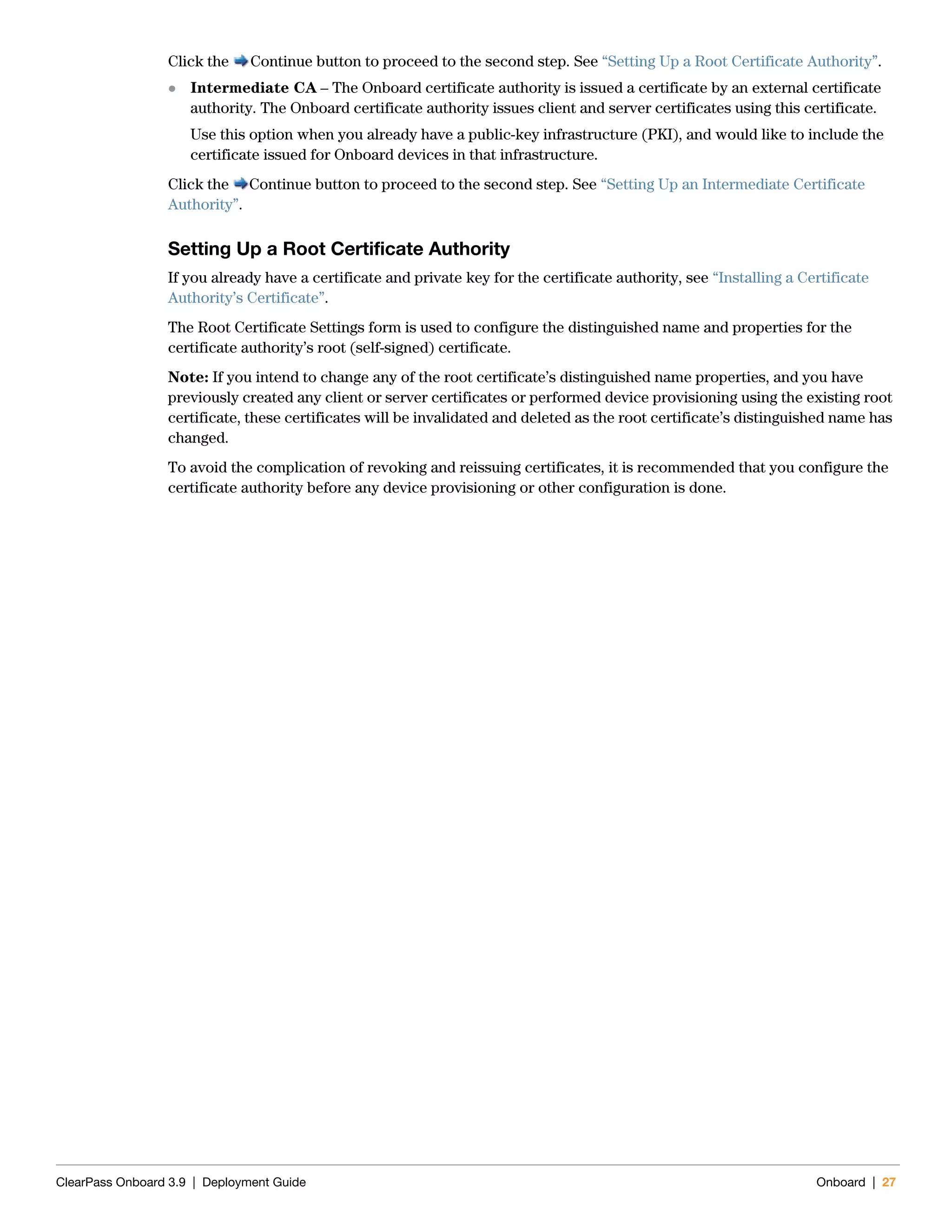 ClearPass Onboard 3.9 | Deployment Guide Onboard | 27
Click the Continue button to proceed to the second step. See “Setting Up a Root Certificate Authority”.
 Intermediate CA – The Onboard certificate authority is issued a certificate by an external certificate
authority. The Onboard certificate authority issues client and server certificates using this certificate.
Use this option when you already have a public-key infrastructure (PKI), and would like to include the
certificate issued for Onboard devices in that infrastructure.
Click the Continue button to proceed to the second step. See “Setting Up an Intermediate Certificate
Authority”.
Setting Up a Root Certificate Authority
If you already have a certificate and private key for the certificate authority, see “Installing a Certificate
Authority’s Certificate”.
The Root Certificate Settings form is used to configure the distinguished name and properties for the
certificate authority’s root (self-signed) certificate.
Note: If you intend to change any of the root certificate’s distinguished name properties, and you have
previously created any client or server certificates or performed device provisioning using the existing root
certificate, these certificates will be invalidated and deleted as the root certificate’s distinguished name has
changed.
To avoid the complication of revoking and reissuing certificates, it is recommended that you configure the
certificate authority before any device provisioning or other configuration is done.
 