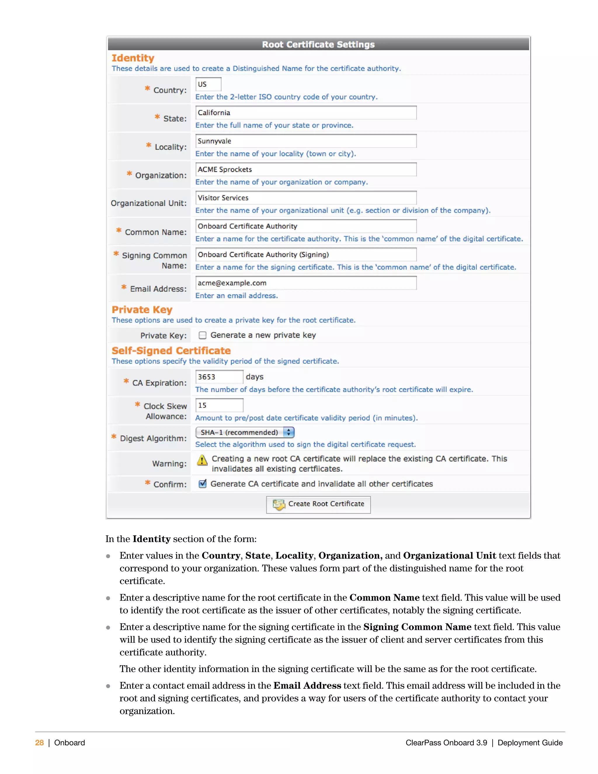 28 | Onboard ClearPass Onboard 3.9 | Deployment Guide
In the Identity section of the form:
 Enter values in the Country, State, Locality, Organization, and Organizational Unit text fields that
correspond to your organization. These values form part of the distinguished name for the root
certificate.
 Enter a descriptive name for the root certificate in the Common Name text field. This value will be used
to identify the root certificate as the issuer of other certificates, notably the signing certificate.
 Enter a descriptive name for the signing certificate in the Signing Common Name text field. This value
will be used to identify the signing certificate as the issuer of client and server certificates from this
certificate authority.
The other identity information in the signing certificate will be the same as for the root certificate.
 Enter a contact email address in the Email Address text field. This email address will be included in the
root and signing certificates, and provides a way for users of the certificate authority to contact your
organization.
 