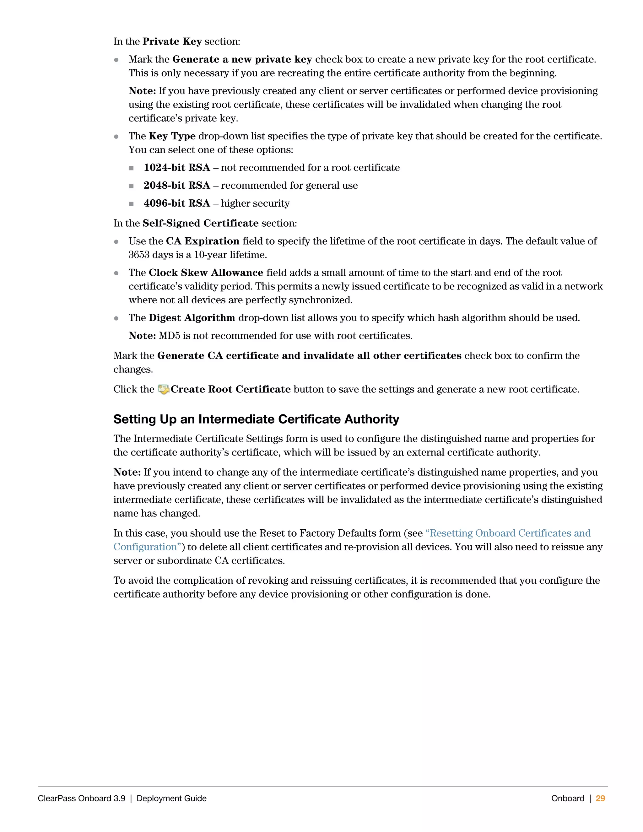 ClearPass Onboard 3.9 | Deployment Guide Onboard | 29
In the Private Key section:
 Mark the Generate a new private key check box to create a new private key for the root certificate.
This is only necessary if you are recreating the entire certificate authority from the beginning.
Note: If you have previously created any client or server certificates or performed device provisioning
using the existing root certificate, these certificates will be invalidated when changing the root
certificate’s private key.
 The Key Type drop-down list specifies the type of private key that should be created for the certificate.
You can select one of these options:
 1024-bit RSA – not recommended for a root certificate
 2048-bit RSA – recommended for general use
 4096-bit RSA – higher security
In the Self-Signed Certificate section:
 Use the CA Expiration field to specify the lifetime of the root certificate in days. The default value of
3653 days is a 10-year lifetime.
 The Clock Skew Allowance field adds a small amount of time to the start and end of the root
certificate’s validity period. This permits a newly issued certificate to be recognized as valid in a network
where not all devices are perfectly synchronized.
 The Digest Algorithm drop-down list allows you to specify which hash algorithm should be used.
Note: MD5 is not recommended for use with root certificates.
Mark the Generate CA certificate and invalidate all other certificates check box to confirm the
changes.
Click the Create Root Certificate button to save the settings and generate a new root certificate.
Setting Up an Intermediate Certificate Authority
The Intermediate Certificate Settings form is used to configure the distinguished name and properties for
the certificate authority’s certificate, which will be issued by an external certificate authority.
Note: If you intend to change any of the intermediate certificate’s distinguished name properties, and you
have previously created any client or server certificates or performed device provisioning using the existing
intermediate certificate, these certificates will be invalidated as the intermediate certificate’s distinguished
name has changed.
In this case, you should use the Reset to Factory Defaults form (see “Resetting Onboard Certificates and
Configuration”) to delete all client certificates and re-provision all devices. You will also need to reissue any
server or subordinate CA certificates.
To avoid the complication of revoking and reissuing certificates, it is recommended that you configure the
certificate authority before any device provisioning or other configuration is done.
 