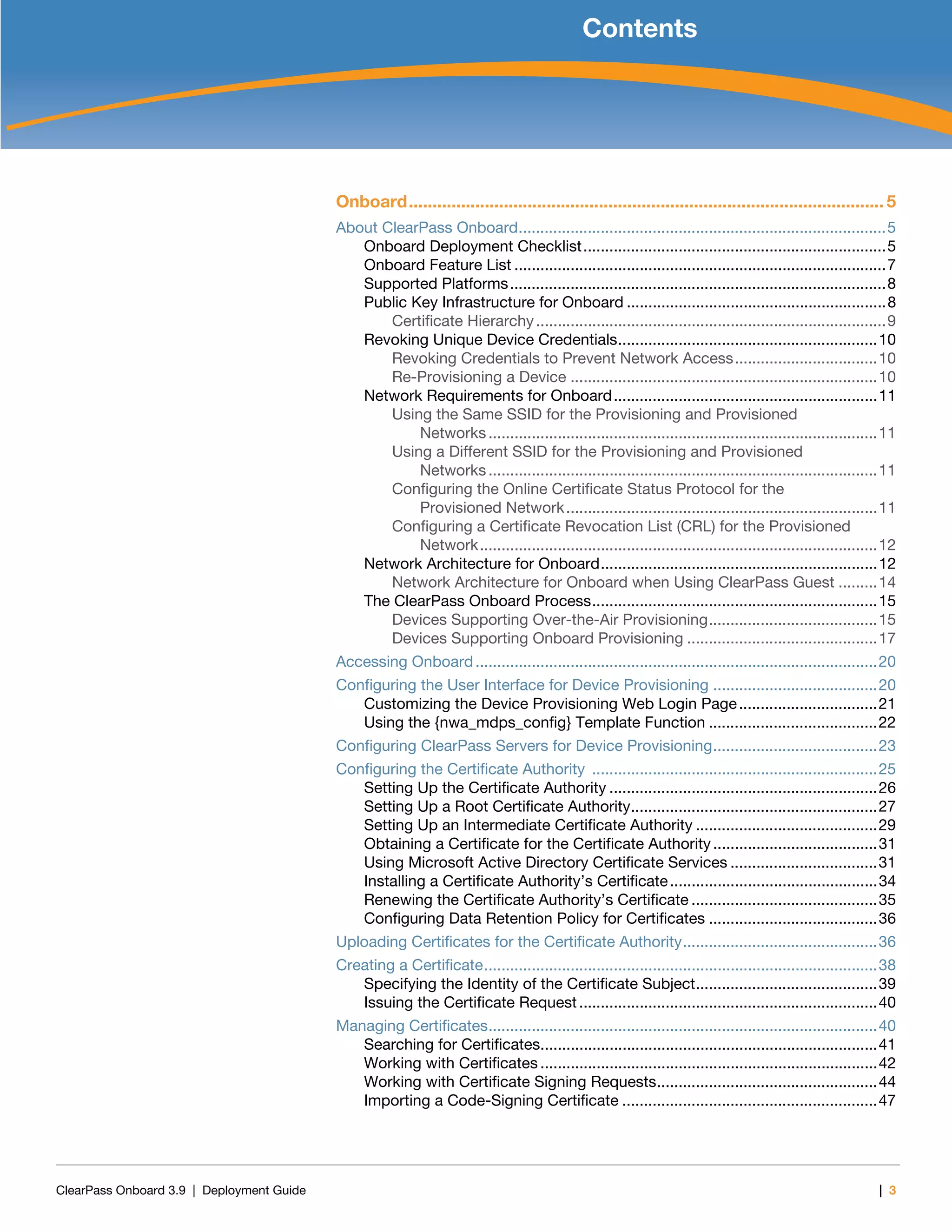 ClearPass Onboard 3.9 | Deployment Guide | 3
Contents
Onboard.................................................................................................... 5
About ClearPass Onboard.....................................................................................5
Onboard Deployment Checklist......................................................................5
Onboard Feature List ......................................................................................7
Supported Platforms.......................................................................................8
Public Key Infrastructure for Onboard ............................................................8
Certificate Hierarchy.................................................................................9
Revoking Unique Device Credentials............................................................10
Revoking Credentials to Prevent Network Access.................................10
Re-Provisioning a Device .......................................................................10
Network Requirements for Onboard.............................................................11
Using the Same SSID for the Provisioning and Provisioned
Networks..........................................................................................11
Using a Different SSID for the Provisioning and Provisioned
Networks..........................................................................................11
Configuring the Online Certificate Status Protocol for the
Provisioned Network........................................................................11
Configuring a Certificate Revocation List (CRL) for the Provisioned
Network............................................................................................12
Network Architecture for Onboard................................................................12
Network Architecture for Onboard when Using ClearPass Guest .........14
The ClearPass Onboard Process..................................................................15
Devices Supporting Over-the-Air Provisioning.......................................15
Devices Supporting Onboard Provisioning ............................................17
Accessing Onboard.............................................................................................20
Configuring the User Interface for Device Provisioning ......................................20
Customizing the Device Provisioning Web Login Page................................21
Using the {nwa_mdps_config} Template Function .......................................22
Configuring ClearPass Servers for Device Provisioning......................................23
Configuring the Certificate Authority ..................................................................25
Setting Up the Certificate Authority ..............................................................26
Setting Up a Root Certificate Authority.........................................................27
Setting Up an Intermediate Certificate Authority ..........................................29
Obtaining a Certificate for the Certificate Authority......................................31
Using Microsoft Active Directory Certificate Services ..................................31
Installing a Certificate Authority’s Certificate................................................34
Renewing the Certificate Authority’s Certificate ...........................................35
Configuring Data Retention Policy for Certificates .......................................36
Uploading Certificates for the Certificate Authority.............................................36
Creating a Certificate...........................................................................................38
Specifying the Identity of the Certificate Subject..........................................39
Issuing the Certificate Request.....................................................................40
Managing Certificates..........................................................................................40
Searching for Certificates..............................................................................41
Working with Certificates ..............................................................................42
Working with Certificate Signing Requests...................................................44
Importing a Code-Signing Certificate ...........................................................47
 