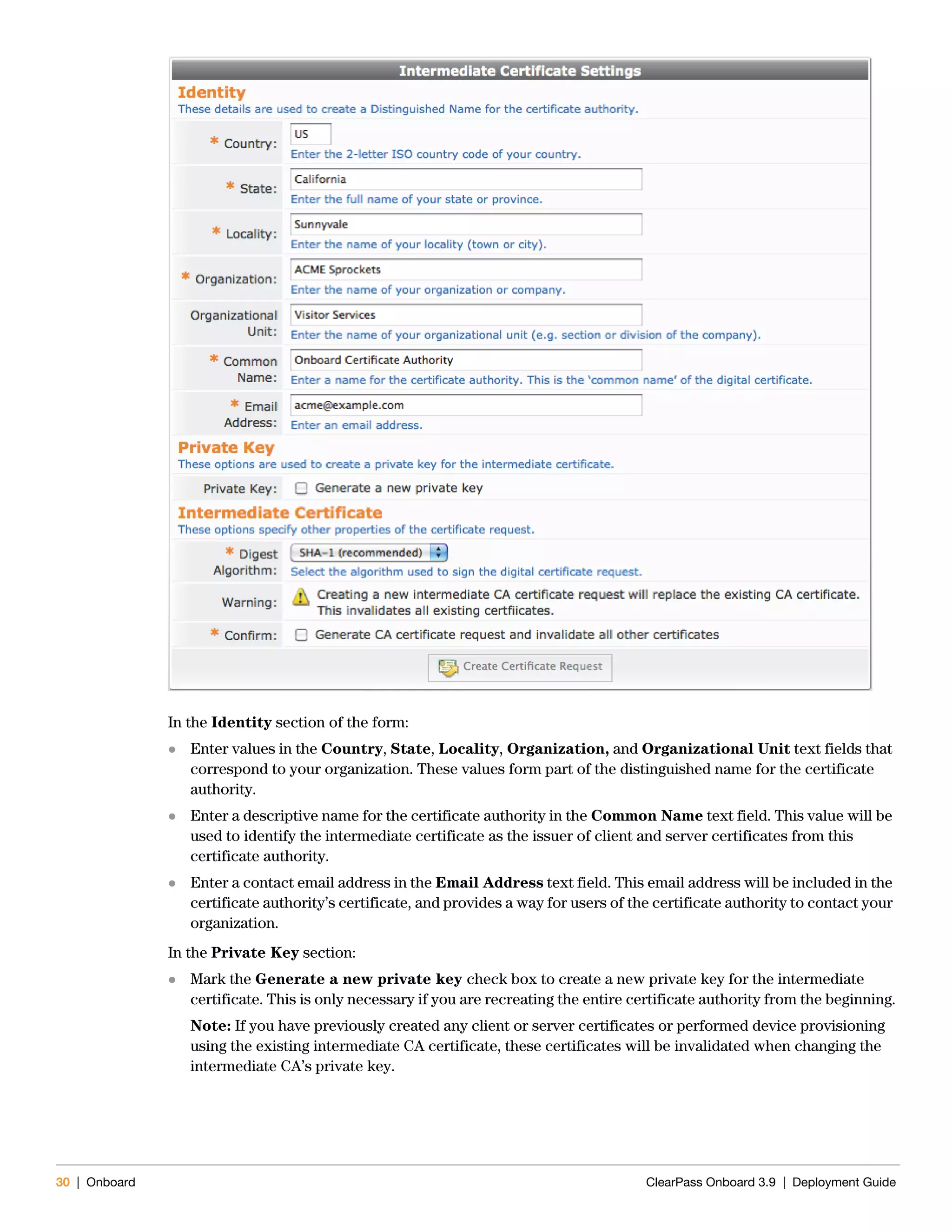 30 | Onboard ClearPass Onboard 3.9 | Deployment Guide
In the Identity section of the form:
 Enter values in the Country, State, Locality, Organization, and Organizational Unit text fields that
correspond to your organization. These values form part of the distinguished name for the certificate
authority.
 Enter a descriptive name for the certificate authority in the Common Name text field. This value will be
used to identify the intermediate certificate as the issuer of client and server certificates from this
certificate authority.
 Enter a contact email address in the Email Address text field. This email address will be included in the
certificate authority’s certificate, and provides a way for users of the certificate authority to contact your
organization.
In the Private Key section:
 Mark the Generate a new private key check box to create a new private key for the intermediate
certificate. This is only necessary if you are recreating the entire certificate authority from the beginning.
Note: If you have previously created any client or server certificates or performed device provisioning
using the existing intermediate CA certificate, these certificates will be invalidated when changing the
intermediate CA’s private key.
 