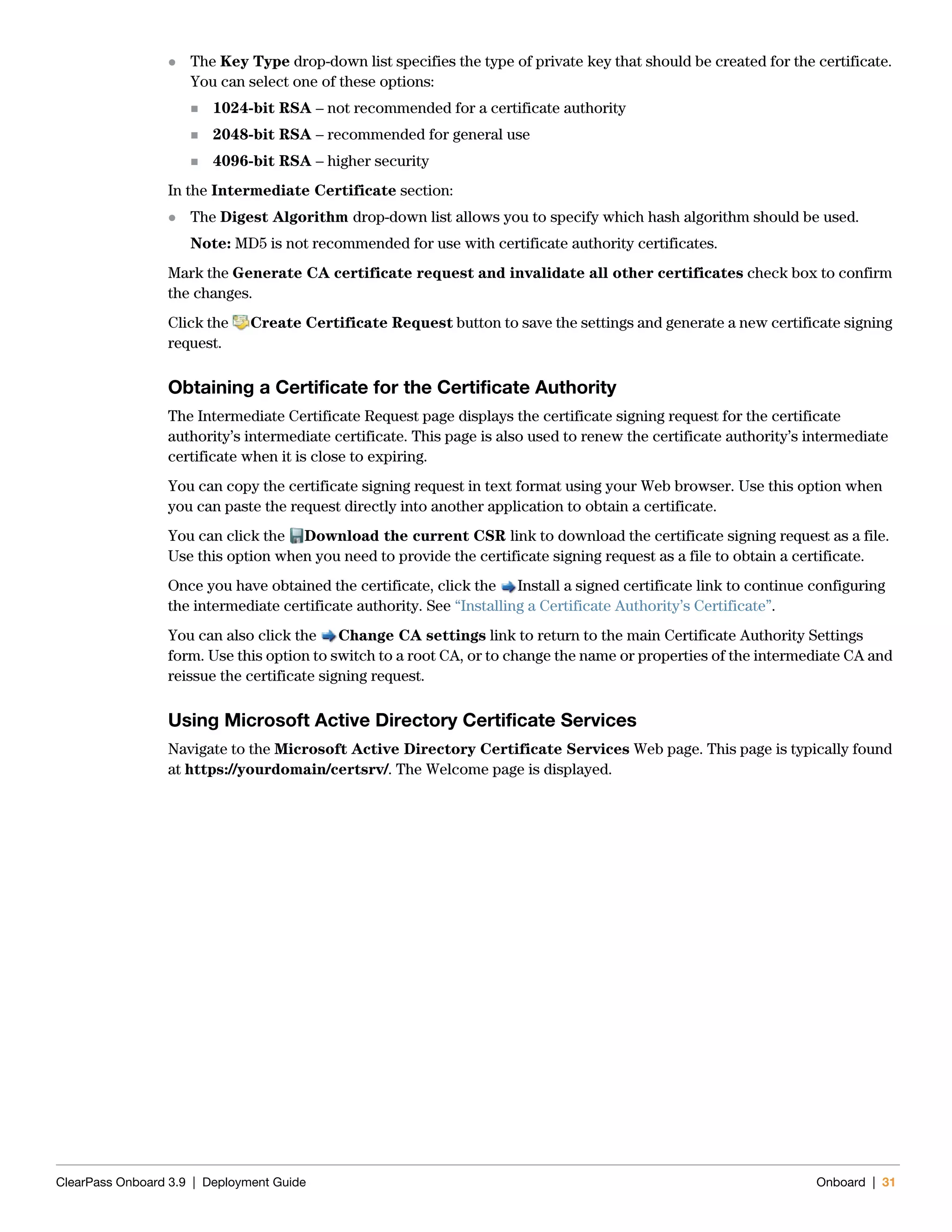 ClearPass Onboard 3.9 | Deployment Guide Onboard | 31
 The Key Type drop-down list specifies the type of private key that should be created for the certificate.
You can select one of these options:
 1024-bit RSA – not recommended for a certificate authority
 2048-bit RSA – recommended for general use
 4096-bit RSA – higher security
In the Intermediate Certificate section:
 The Digest Algorithm drop-down list allows you to specify which hash algorithm should be used.
Note: MD5 is not recommended for use with certificate authority certificates.
Mark the Generate CA certificate request and invalidate all other certificates check box to confirm
the changes.
Click the Create Certificate Request button to save the settings and generate a new certificate signing
request.
Obtaining a Certificate for the Certificate Authority
The Intermediate Certificate Request page displays the certificate signing request for the certificate
authority’s intermediate certificate. This page is also used to renew the certificate authority’s intermediate
certificate when it is close to expiring.
You can copy the certificate signing request in text format using your Web browser. Use this option when
you can paste the request directly into another application to obtain a certificate.
You can click the Download the current CSR link to download the certificate signing request as a file.
Use this option when you need to provide the certificate signing request as a file to obtain a certificate.
Once you have obtained the certificate, click the Install a signed certificate link to continue configuring
the intermediate certificate authority. See “Installing a Certificate Authority’s Certificate”.
You can also click the Change CA settings link to return to the main Certificate Authority Settings
form. Use this option to switch to a root CA, or to change the name or properties of the intermediate CA and
reissue the certificate signing request.
Using Microsoft Active Directory Certificate Services
Navigate to the Microsoft Active Directory Certificate Services Web page. This page is typically found
at https://yourdomain/certsrv/. The Welcome page is displayed.
 