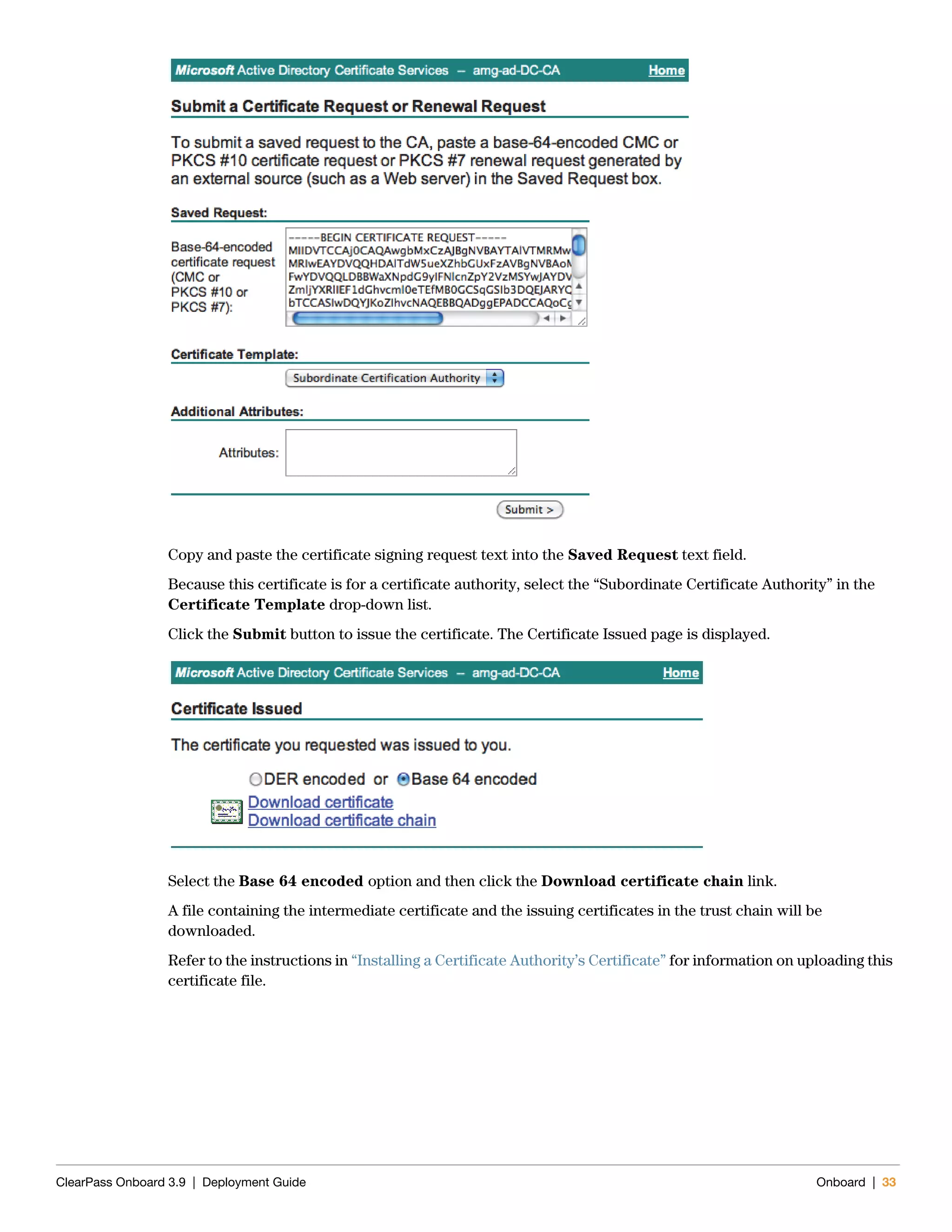 ClearPass Onboard 3.9 | Deployment Guide Onboard | 33
Copy and paste the certificate signing request text into the Saved Request text field.
Because this certificate is for a certificate authority, select the “Subordinate Certificate Authority” in the
Certificate Template drop-down list.
Click the Submit button to issue the certificate. The Certificate Issued page is displayed.
Select the Base 64 encoded option and then click the Download certificate chain link.
A file containing the intermediate certificate and the issuing certificates in the trust chain will be
downloaded.
Refer to the instructions in “Installing a Certificate Authority’s Certificate” for information on uploading this
certificate file.
 