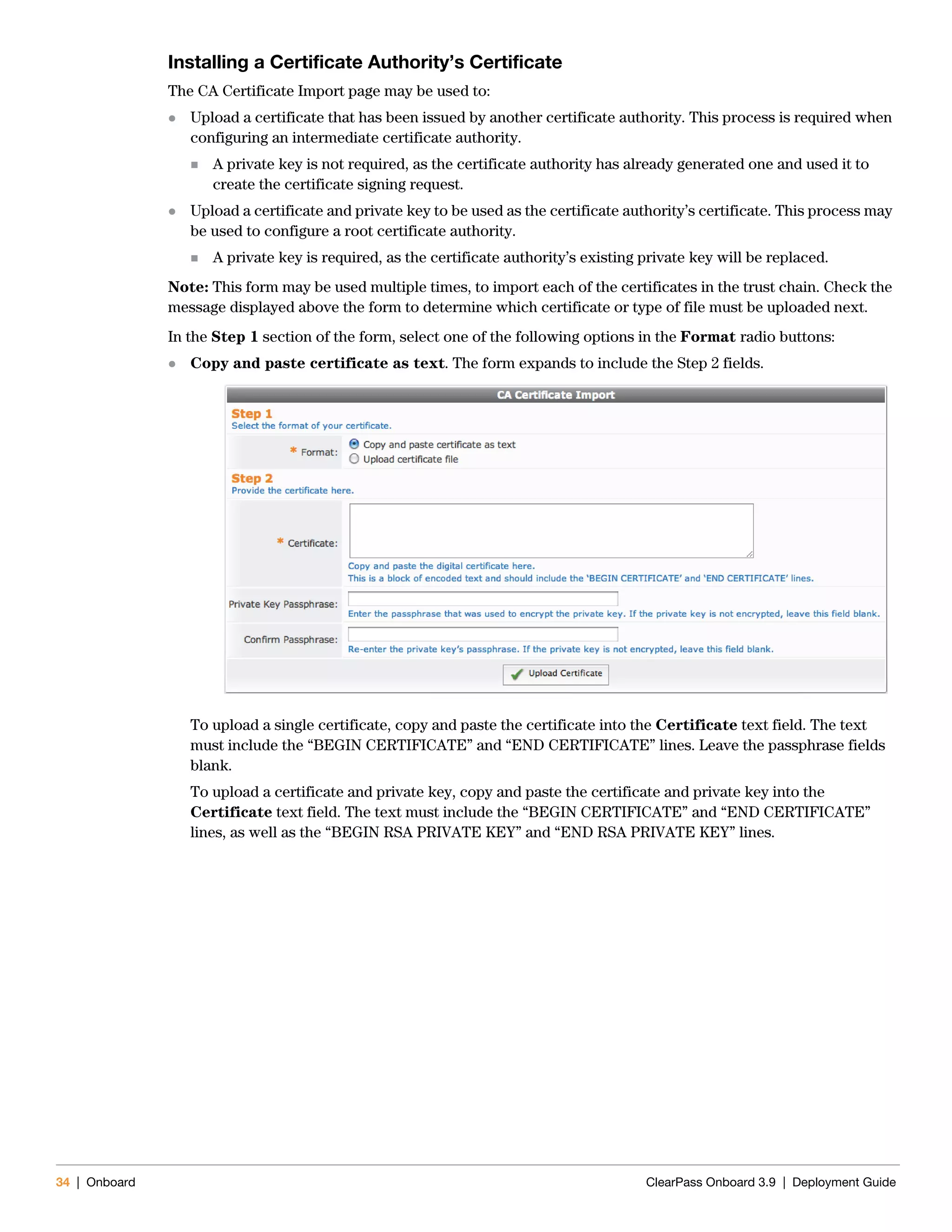34 | Onboard ClearPass Onboard 3.9 | Deployment Guide
Installing a Certificate Authority’s Certificate
The CA Certificate Import page may be used to:
 Upload a certificate that has been issued by another certificate authority. This process is required when
configuring an intermediate certificate authority.
 A private key is not required, as the certificate authority has already generated one and used it to
create the certificate signing request.
 Upload a certificate and private key to be used as the certificate authority’s certificate. This process may
be used to configure a root certificate authority.
 A private key is required, as the certificate authority’s existing private key will be replaced.
Note: This form may be used multiple times, to import each of the certificates in the trust chain. Check the
message displayed above the form to determine which certificate or type of file must be uploaded next.
In the Step 1 section of the form, select one of the following options in the Format radio buttons:
 Copy and paste certificate as text. The form expands to include the Step 2 fields.
To upload a single certificate, copy and paste the certificate into the Certificate text field. The text
must include the “BEGIN CERTIFICATE” and “END CERTIFICATE” lines. Leave the passphrase fields
blank.
To upload a certificate and private key, copy and paste the certificate and private key into the
Certificate text field. The text must include the “BEGIN CERTIFICATE” and “END CERTIFICATE”
lines, as well as the “BEGIN RSA PRIVATE KEY” and “END RSA PRIVATE KEY” lines.
 