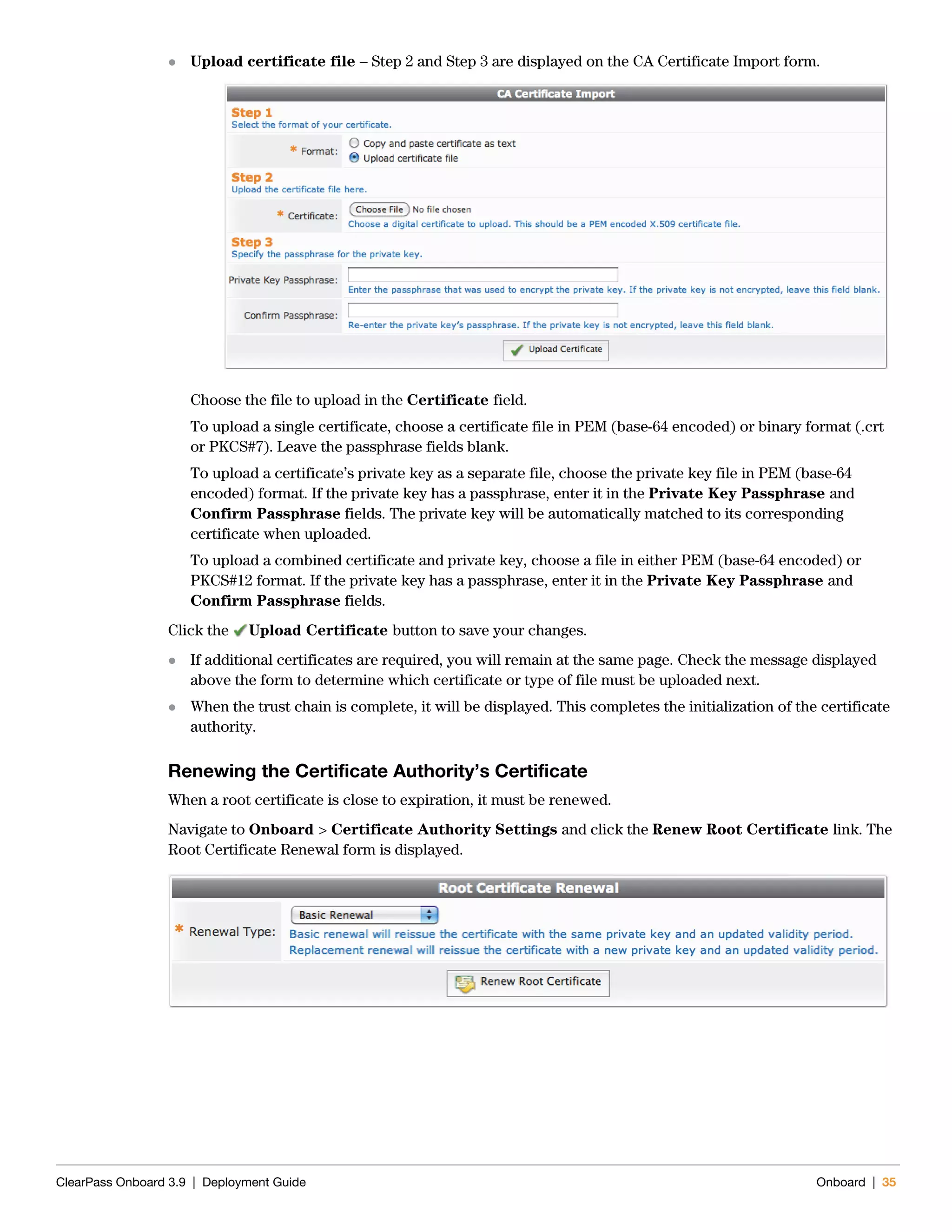 ClearPass Onboard 3.9 | Deployment Guide Onboard | 35
 Upload certificate file – Step 2 and Step 3 are displayed on the CA Certificate Import form.
Choose the file to upload in the Certificate field.
To upload a single certificate, choose a certificate file in PEM (base-64 encoded) or binary format (.crt
or PKCS#7). Leave the passphrase fields blank.
To upload a certificate’s private key as a separate file, choose the private key file in PEM (base-64
encoded) format. If the private key has a passphrase, enter it in the Private Key Passphrase and
Confirm Passphrase fields. The private key will be automatically matched to its corresponding
certificate when uploaded.
To upload a combined certificate and private key, choose a file in either PEM (base-64 encoded) or
PKCS#12 format. If the private key has a passphrase, enter it in the Private Key Passphrase and
Confirm Passphrase fields.
Click the Upload Certificate button to save your changes.
 If additional certificates are required, you will remain at the same page. Check the message displayed
above the form to determine which certificate or type of file must be uploaded next.
 When the trust chain is complete, it will be displayed. This completes the initialization of the certificate
authority.
Renewing the Certificate Authority’s Certificate
When a root certificate is close to expiration, it must be renewed.
Navigate to Onboard > Certificate Authority Settings and click the Renew Root Certificate link. The
Root Certificate Renewal form is displayed.
 