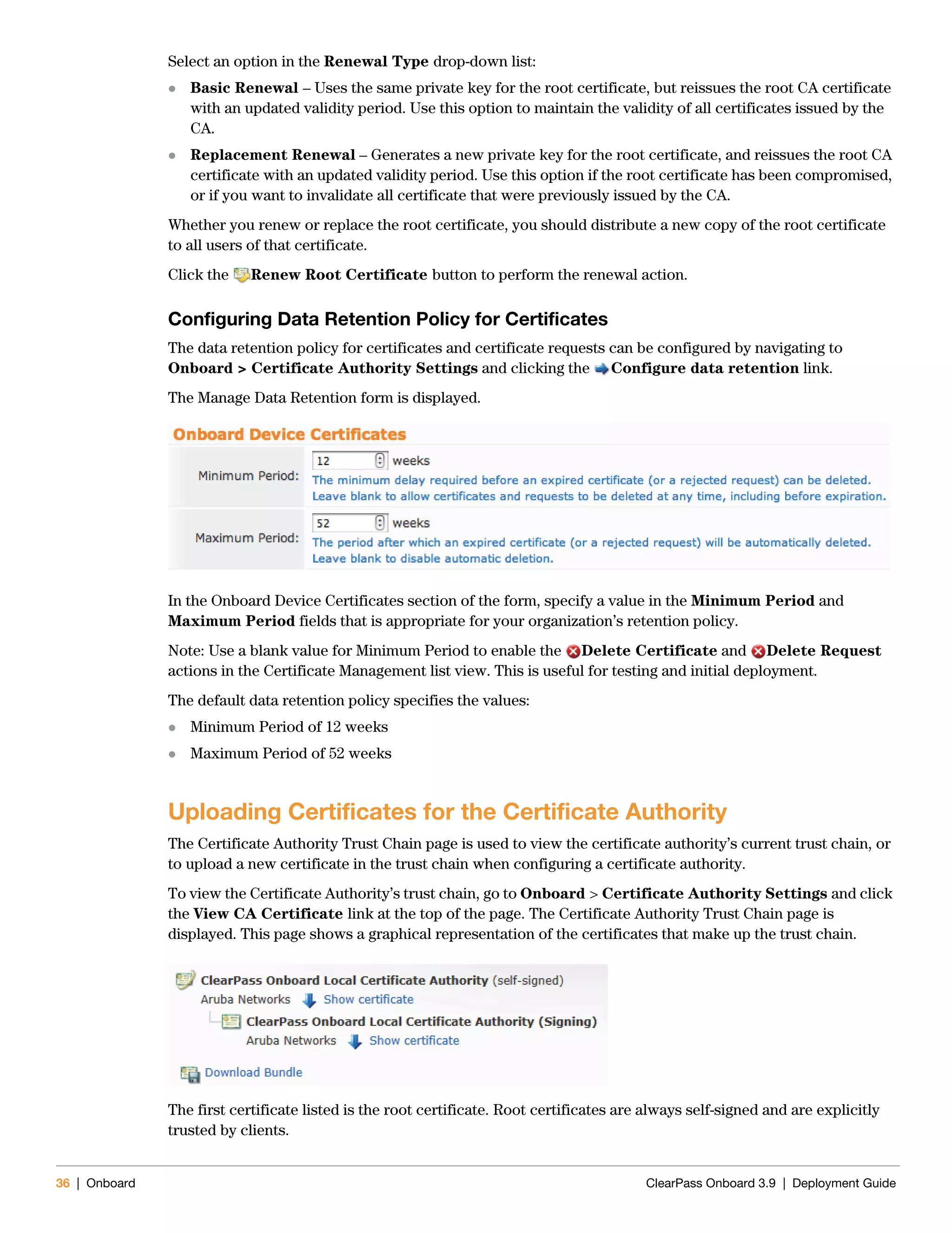 36 | Onboard ClearPass Onboard 3.9 | Deployment Guide
Select an option in the Renewal Type drop-down list:
 Basic Renewal – Uses the same private key for the root certificate, but reissues the root CA certificate
with an updated validity period. Use this option to maintain the validity of all certificates issued by the
CA.
 Replacement Renewal – Generates a new private key for the root certificate, and reissues the root CA
certificate with an updated validity period. Use this option if the root certificate has been compromised,
or if you want to invalidate all certificate that were previously issued by the CA.
Whether you renew or replace the root certificate, you should distribute a new copy of the root certificate
to all users of that certificate.
Click the Renew Root Certificate button to perform the renewal action.
Configuring Data Retention Policy for Certificates
The data retention policy for certificates and certificate requests can be configured by navigating to
Onboard > Certificate Authority Settings and clicking the Configure data retention link.
The Manage Data Retention form is displayed.
In the Onboard Device Certificates section of the form, specify a value in the Minimum Period and
Maximum Period fields that is appropriate for your organization’s retention policy.
Note: Use a blank value for Minimum Period to enable the Delete Certificate and Delete Request
actions in the Certificate Management list view. This is useful for testing and initial deployment.
The default data retention policy specifies the values:
 Minimum Period of 12 weeks
 Maximum Period of 52 weeks
Uploading Certificates for the Certificate Authority
The Certificate Authority Trust Chain page is used to view the certificate authority’s current trust chain, or
to upload a new certificate in the trust chain when configuring a certificate authority.
To view the Certificate Authority’s trust chain, go to Onboard > Certificate Authority Settings and click
the View CA Certificate link at the top of the page. The Certificate Authority Trust Chain page is
displayed. This page shows a graphical representation of the certificates that make up the trust chain.
The first certificate listed is the root certificate. Root certificates are always self-signed and are explicitly
trusted by clients.
 