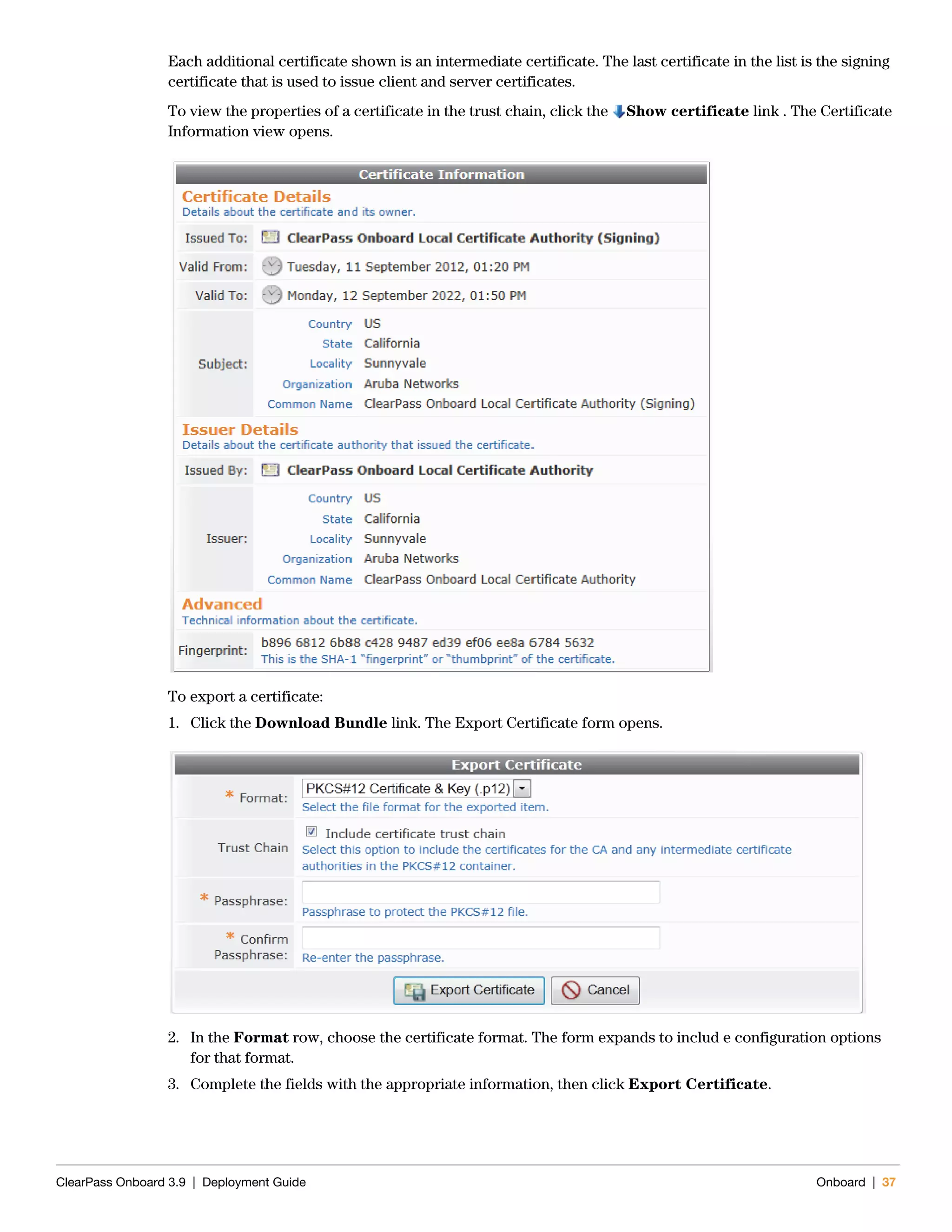 ClearPass Onboard 3.9 | Deployment Guide Onboard | 37
Each additional certificate shown is an intermediate certificate. The last certificate in the list is the signing
certificate that is used to issue client and server certificates.
To view the properties of a certificate in the trust chain, click the Show certificate link . The Certificate
Information view opens.
To export a certificate:
1. Click the Download Bundle link. The Export Certificate form opens.
2. In the Format row, choose the certificate format. The form expands to includ e configuration options
for that format.
3. Complete the fields with the appropriate information, then click Export Certificate.
 