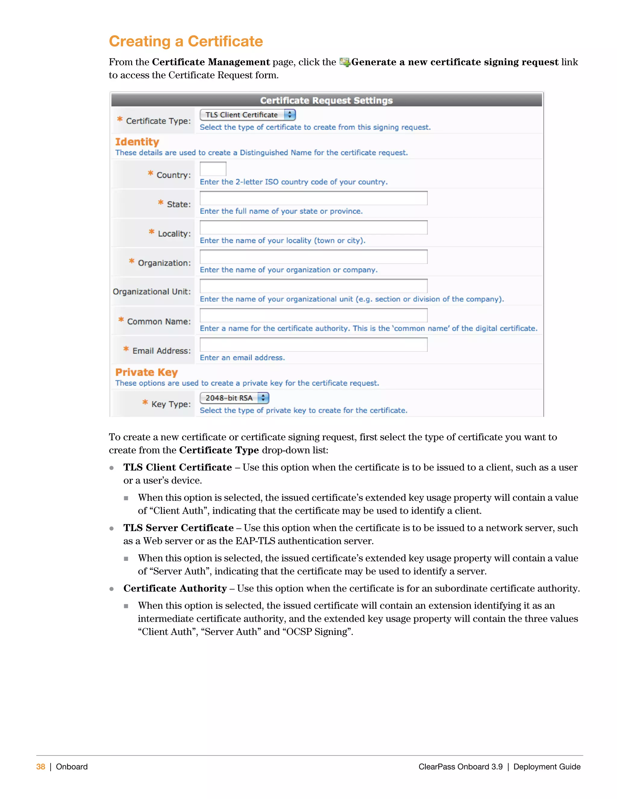 38 | Onboard ClearPass Onboard 3.9 | Deployment Guide
Creating a Certificate
From the Certificate Management page, click the Generate a new certificate signing request link
to access the Certificate Request form.
To create a new certificate or certificate signing request, first select the type of certificate you want to
create from the Certificate Type drop-down list:
 TLS Client Certificate – Use this option when the certificate is to be issued to a client, such as a user
or a user’s device.
 When this option is selected, the issued certificate’s extended key usage property will contain a value
of “Client Auth”, indicating that the certificate may be used to identify a client.
 TLS Server Certificate – Use this option when the certificate is to be issued to a network server, such
as a Web server or as the EAP-TLS authentication server.
 When this option is selected, the issued certificate’s extended key usage property will contain a value
of “Server Auth”, indicating that the certificate may be used to identify a server.
 Certificate Authority – Use this option when the certificate is for an subordinate certificate authority.
 When this option is selected, the issued certificate will contain an extension identifying it as an
intermediate certificate authority, and the extended key usage property will contain the three values
“Client Auth”, “Server Auth” and “OCSP Signing”.
 