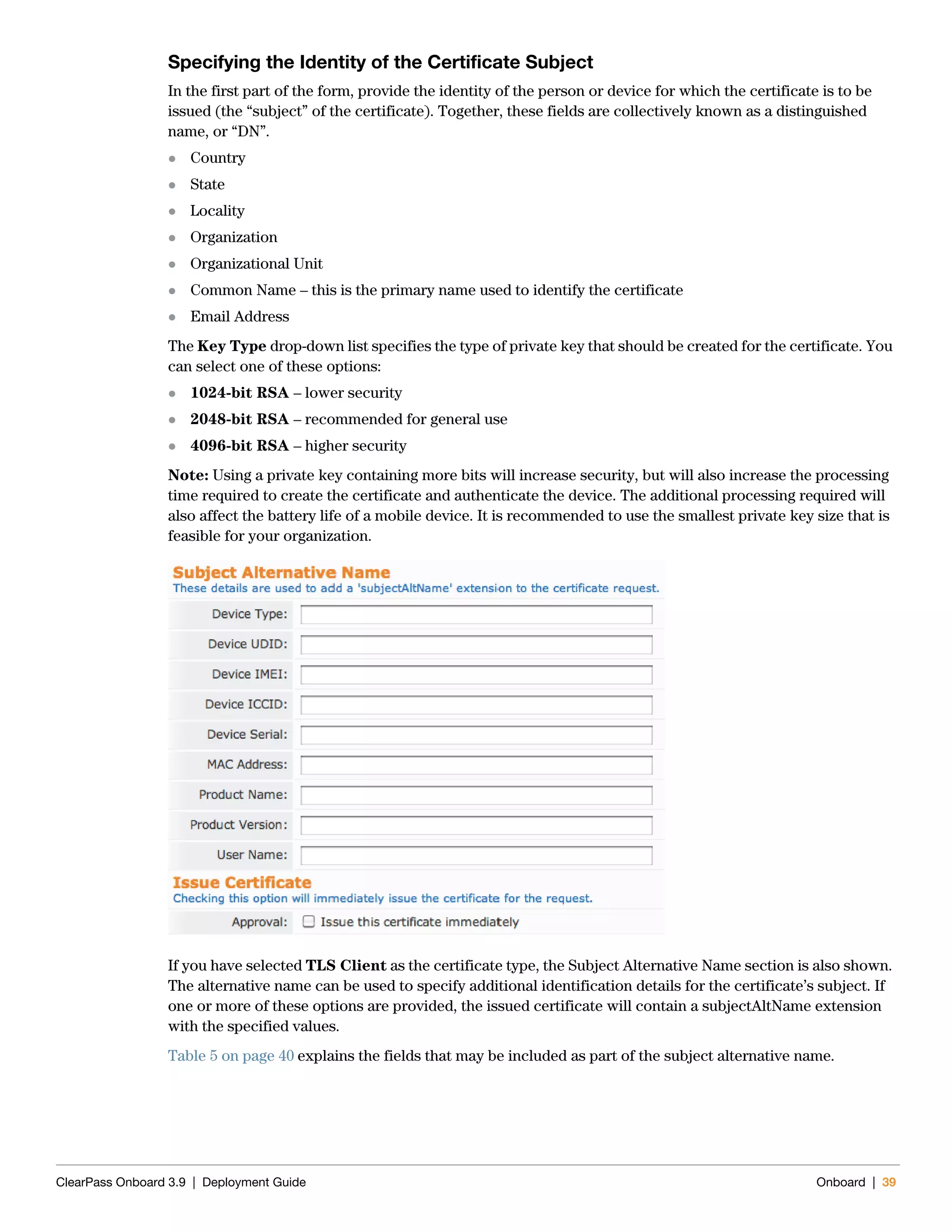 ClearPass Onboard 3.9 | Deployment Guide Onboard | 39
Specifying the Identity of the Certificate Subject
In the first part of the form, provide the identity of the person or device for which the certificate is to be
issued (the “subject” of the certificate). Together, these fields are collectively known as a distinguished
name, or “DN”.
 Country
 State
 Locality
 Organization
 Organizational Unit
 Common Name – this is the primary name used to identify the certificate
 Email Address
The Key Type drop-down list specifies the type of private key that should be created for the certificate. You
can select one of these options:
 1024-bit RSA – lower security
 2048-bit RSA – recommended for general use
 4096-bit RSA – higher security
Note: Using a private key containing more bits will increase security, but will also increase the processing
time required to create the certificate and authenticate the device. The additional processing required will
also affect the battery life of a mobile device. It is recommended to use the smallest private key size that is
feasible for your organization.
If you have selected TLS Client as the certificate type, the Subject Alternative Name section is also shown.
The alternative name can be used to specify additional identification details for the certificate’s subject. If
one or more of these options are provided, the issued certificate will contain a subjectAltName extension
with the specified values.
Table 5 on page 40 explains the fields that may be included as part of the subject alternative name.
 