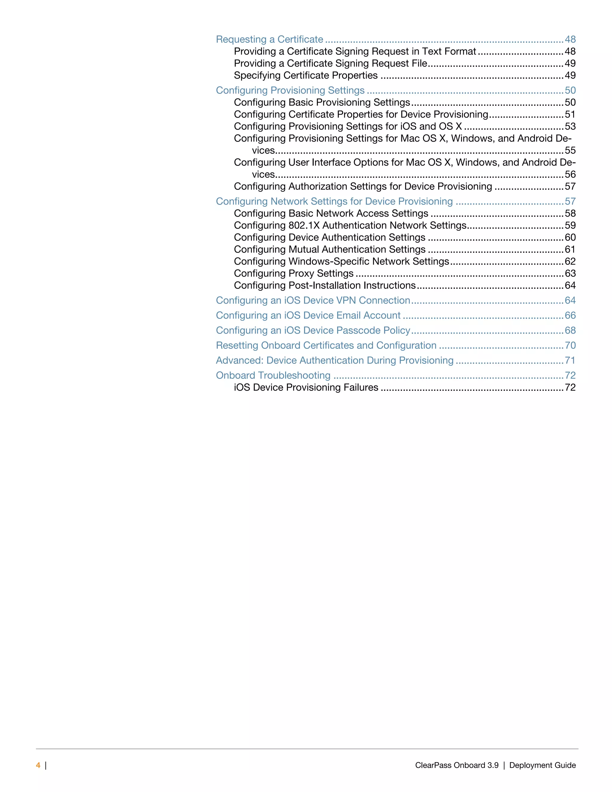 4 | ClearPass Onboard 3.9 | Deployment Guide
Requesting a Certificate ......................................................................................48
Providing a Certificate Signing Request in Text Format...............................48
Providing a Certificate Signing Request File.................................................49
Specifying Certificate Properties ..................................................................49
Configuring Provisioning Settings .......................................................................50
Configuring Basic Provisioning Settings.......................................................50
Configuring Certificate Properties for Device Provisioning...........................51
Configuring Provisioning Settings for iOS and OS X ....................................53
Configuring Provisioning Settings for Mac OS X, Windows, and Android De-
vices........................................................................................................55
Configuring User Interface Options for Mac OS X, Windows, and Android De-
vices........................................................................................................56
Configuring Authorization Settings for Device Provisioning .........................57
Configuring Network Settings for Device Provisioning .......................................57
Configuring Basic Network Access Settings ................................................58
Configuring 802.1X Authentication Network Settings...................................59
Configuring Device Authentication Settings .................................................60
Configuring Mutual Authentication Settings .................................................61
Configuring Windows-Specific Network Settings.........................................62
Configuring Proxy Settings ...........................................................................63
Configuring Post-Installation Instructions.....................................................64
Configuring an iOS Device VPN Connection.......................................................64
Configuring an iOS Device Email Account ..........................................................66
Configuring an iOS Device Passcode Policy.......................................................68
Resetting Onboard Certificates and Configuration .............................................70
Advanced: Device Authentication During Provisioning .......................................71
Onboard Troubleshooting ...................................................................................72
iOS Device Provisioning Failures ..................................................................72
 