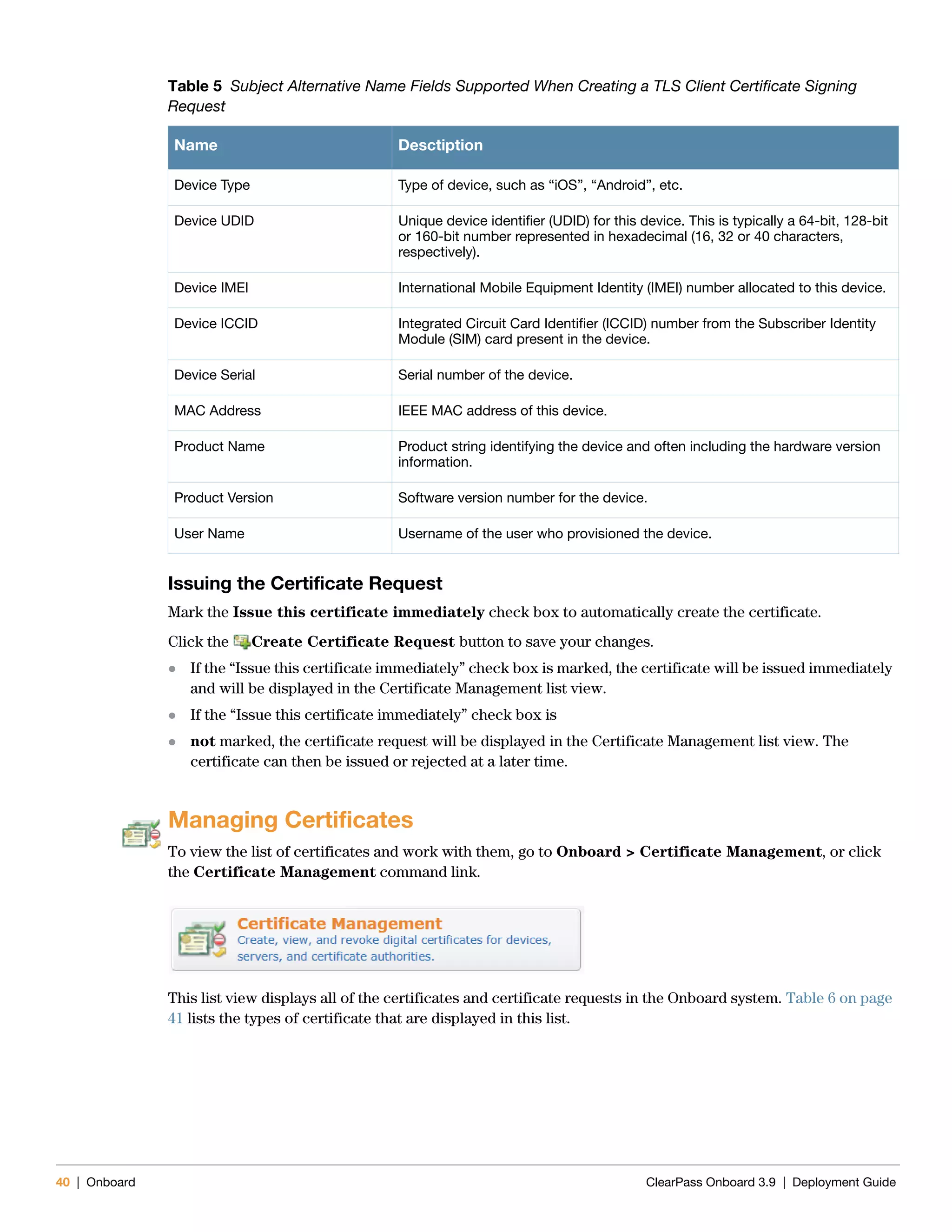 40 | Onboard ClearPass Onboard 3.9 | Deployment Guide
Issuing the Certificate Request
Mark the Issue this certificate immediately check box to automatically create the certificate.
Click the Create Certificate Request button to save your changes.
 If the “Issue this certificate immediately” check box is marked, the certificate will be issued immediately
and will be displayed in the Certificate Management list view.
 If the “Issue this certificate immediately” check box is
 not marked, the certificate request will be displayed in the Certificate Management list view. The
certificate can then be issued or rejected at a later time.
Managing Certificates
To view the list of certificates and work with them, go to Onboard > Certificate Management, or click
the Certificate Management command link.
This list view displays all of the certificates and certificate requests in the Onboard system. Table 6 on page
41 lists the types of certificate that are displayed in this list.
Table 5 Subject Alternative Name Fields Supported When Creating a TLS Client Certificate Signing
Request
Name Desctiption
Device Type Type of device, such as “iOS”, “Android”, etc.
Device UDID Unique device identifier (UDID) for this device. This is typically a 64-bit, 128-bit
or 160-bit number represented in hexadecimal (16, 32 or 40 characters,
respectively).
Device IMEI International Mobile Equipment Identity (IMEI) number allocated to this device.
Device ICCID Integrated Circuit Card Identifier (ICCID) number from the Subscriber Identity
Module (SIM) card present in the device.
Device Serial Serial number of the device.
MAC Address IEEE MAC address of this device.
Product Name Product string identifying the device and often including the hardware version
information.
Product Version Software version number for the device.
User Name Username of the user who provisioned the device.
 