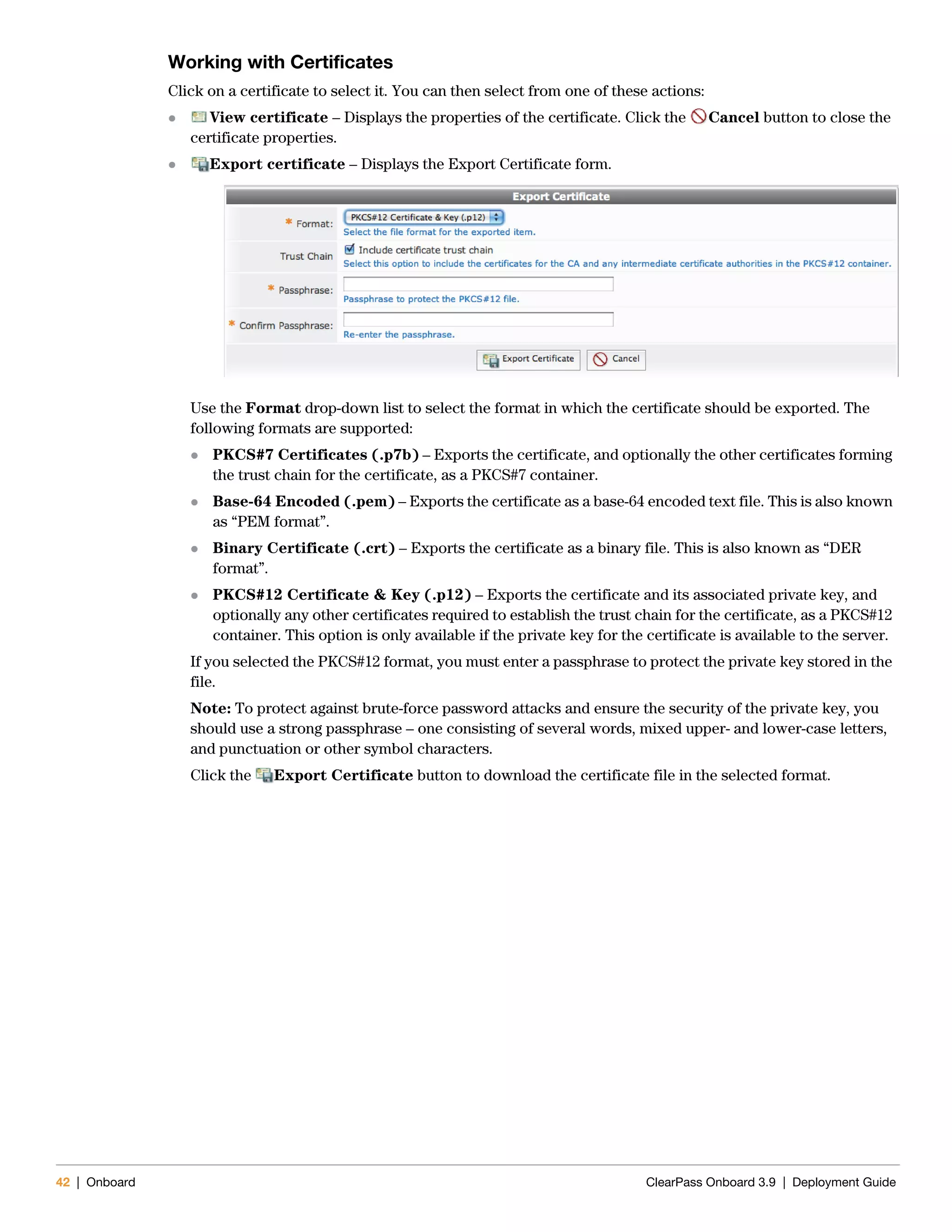 42 | Onboard ClearPass Onboard 3.9 | Deployment Guide
Working with Certificates
Click on a certificate to select it. You can then select from one of these actions:
 View certificate – Displays the properties of the certificate. Click the Cancel button to close the
certificate properties.
 Export certificate – Displays the Export Certificate form.
Use the Format drop-down list to select the format in which the certificate should be exported. The
following formats are supported:
 PKCS#7 Certificates (.p7b) – Exports the certificate, and optionally the other certificates forming
the trust chain for the certificate, as a PKCS#7 container.
 Base-64 Encoded (.pem) – Exports the certificate as a base-64 encoded text file. This is also known
as “PEM format”.
 Binary Certificate (.crt) – Exports the certificate as a binary file. This is also known as “DER
format”.
 PKCS#12 Certificate & Key (.p12) – Exports the certificate and its associated private key, and
optionally any other certificates required to establish the trust chain for the certificate, as a PKCS#12
container. This option is only available if the private key for the certificate is available to the server.
If you selected the PKCS#12 format, you must enter a passphrase to protect the private key stored in the
file.
Note: To protect against brute-force password attacks and ensure the security of the private key, you
should use a strong passphrase – one consisting of several words, mixed upper- and lower-case letters,
and punctuation or other symbol characters.
Click the Export Certificate button to download the certificate file in the selected format.
 