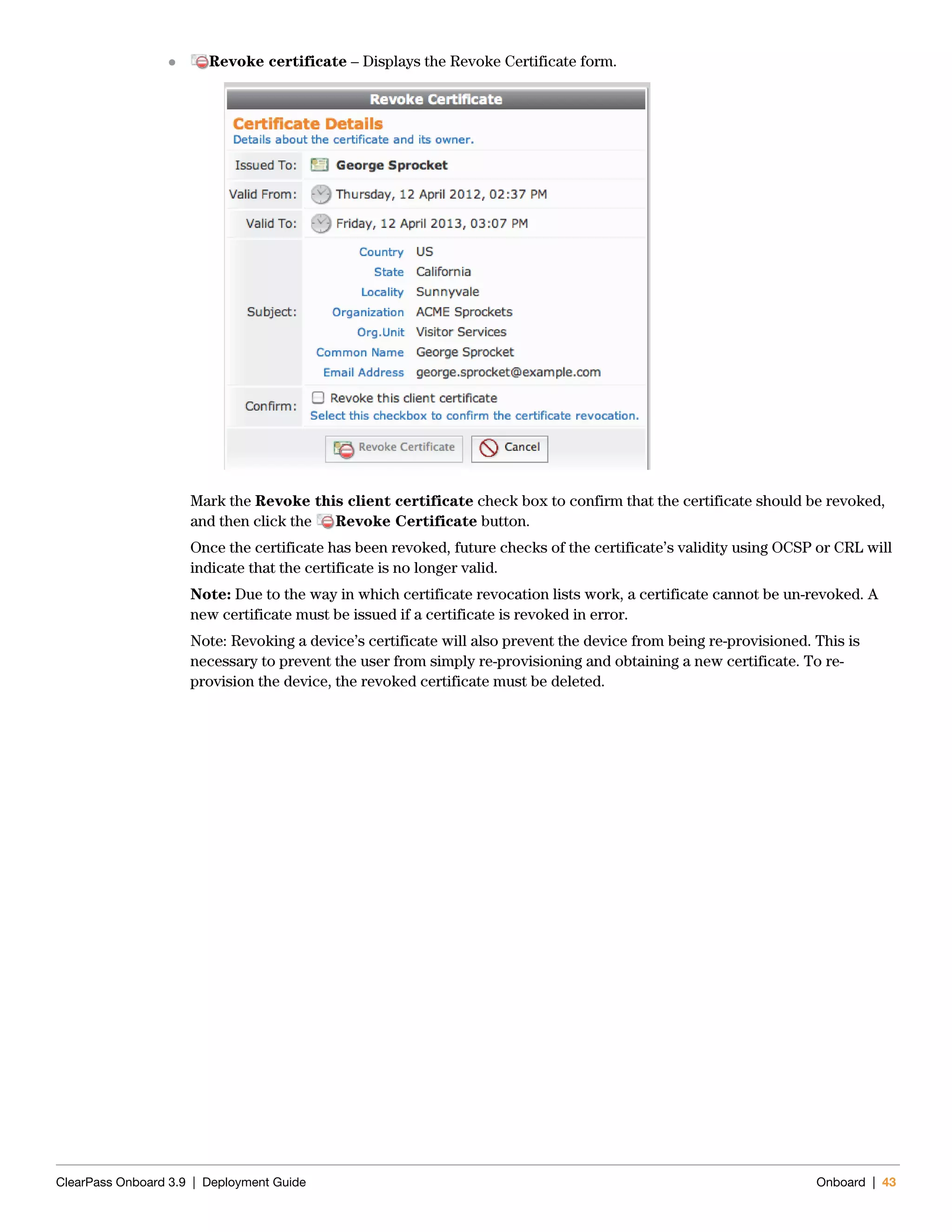 ClearPass Onboard 3.9 | Deployment Guide Onboard | 43
 Revoke certificate – Displays the Revoke Certificate form.
Mark the Revoke this client certificate check box to confirm that the certificate should be revoked,
and then click the Revoke Certificate button.
Once the certificate has been revoked, future checks of the certificate’s validity using OCSP or CRL will
indicate that the certificate is no longer valid.
Note: Due to the way in which certificate revocation lists work, a certificate cannot be un-revoked. A
new certificate must be issued if a certificate is revoked in error.
Note: Revoking a device’s certificate will also prevent the device from being re-provisioned. This is
necessary to prevent the user from simply re-provisioning and obtaining a new certificate. To re-
provision the device, the revoked certificate must be deleted.
 