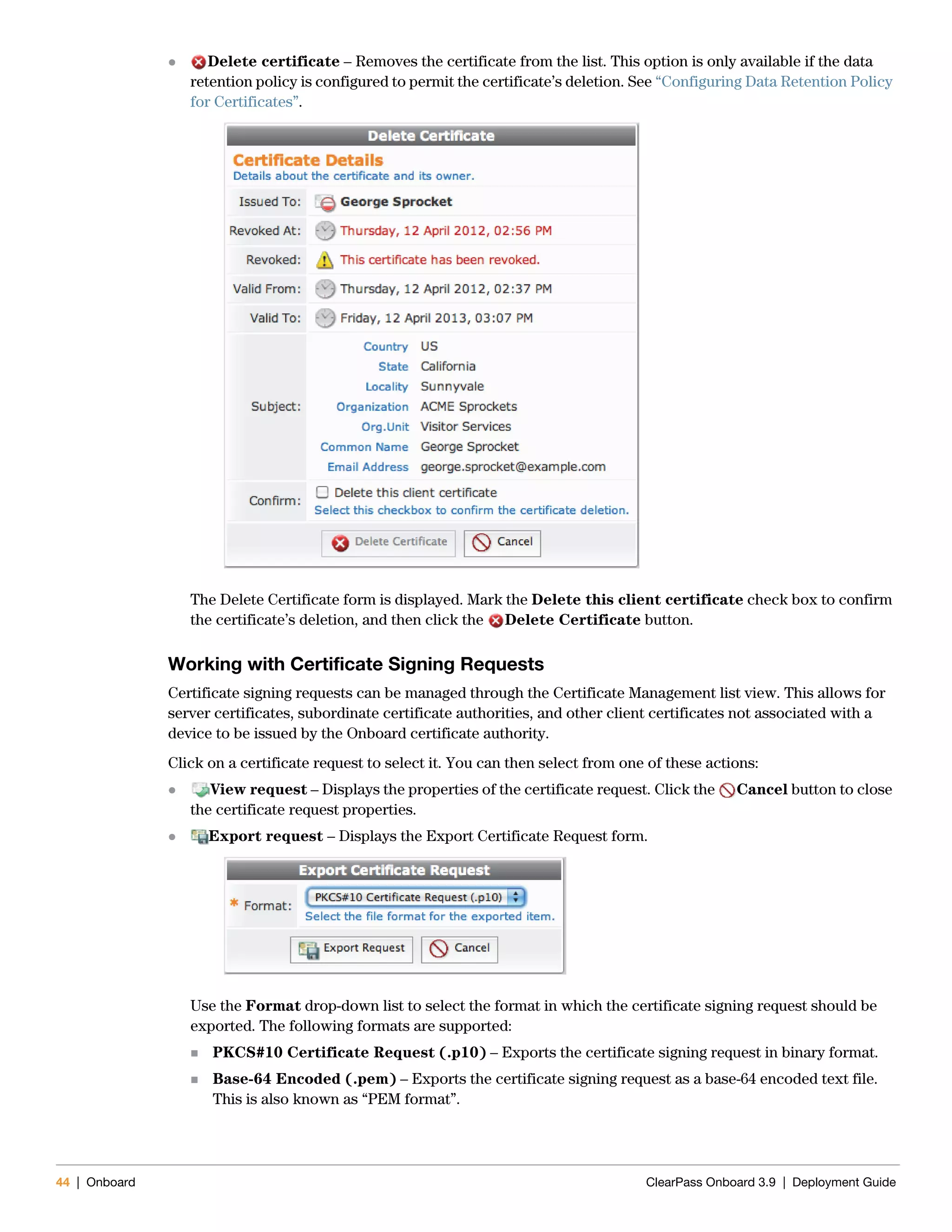44 | Onboard ClearPass Onboard 3.9 | Deployment Guide
 Delete certificate – Removes the certificate from the list. This option is only available if the data
retention policy is configured to permit the certificate’s deletion. See “Configuring Data Retention Policy
for Certificates”.
The Delete Certificate form is displayed. Mark the Delete this client certificate check box to confirm
the certificate’s deletion, and then click the Delete Certificate button.
Working with Certificate Signing Requests
Certificate signing requests can be managed through the Certificate Management list view. This allows for
server certificates, subordinate certificate authorities, and other client certificates not associated with a
device to be issued by the Onboard certificate authority.
Click on a certificate request to select it. You can then select from one of these actions:
 View request – Displays the properties of the certificate request. Click the Cancel button to close
the certificate request properties.
 Export request – Displays the Export Certificate Request form.
Use the Format drop-down list to select the format in which the certificate signing request should be
exported. The following formats are supported:
 PKCS#10 Certificate Request (.p10) – Exports the certificate signing request in binary format.
 Base-64 Encoded (.pem) – Exports the certificate signing request as a base-64 encoded text file.
This is also known as “PEM format”.
 