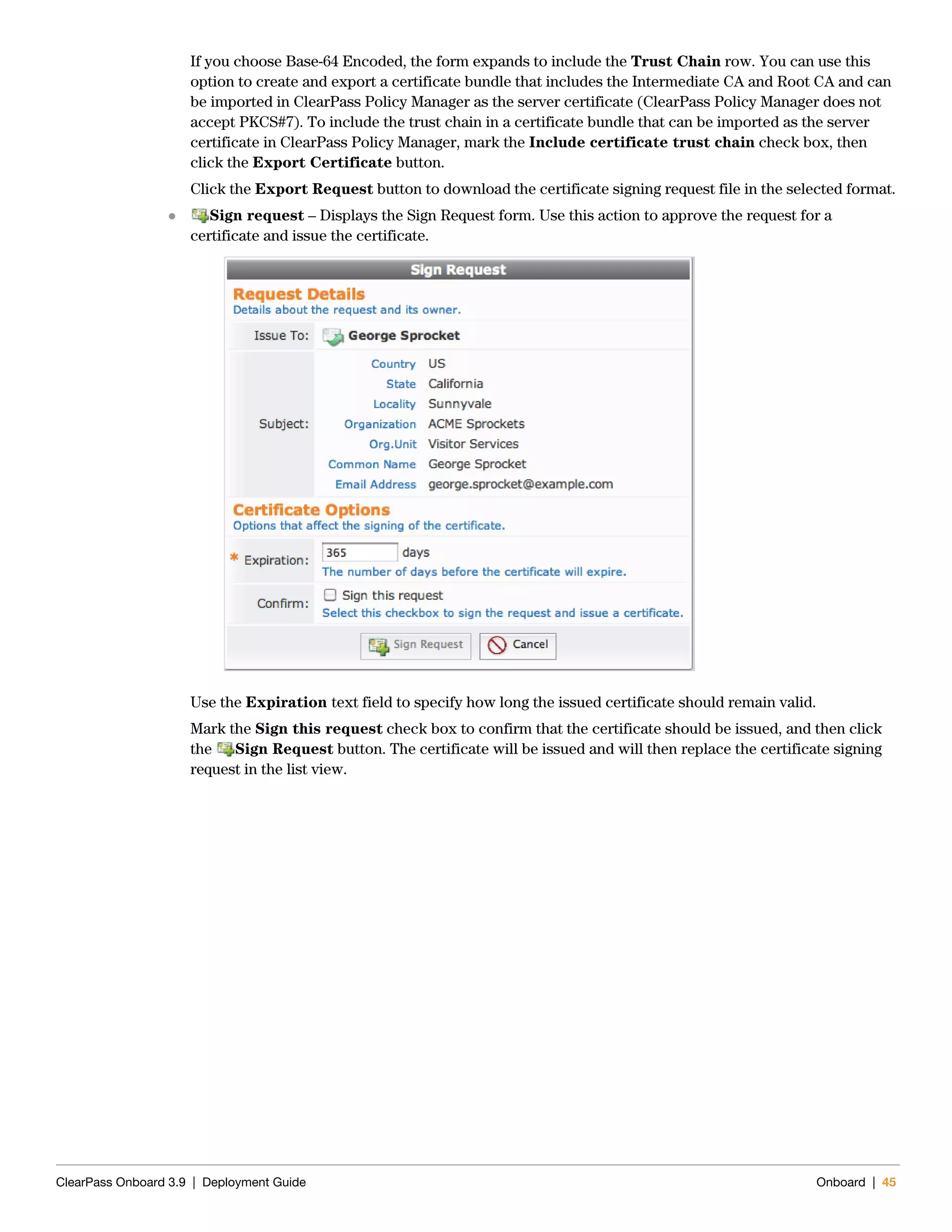 ClearPass Onboard 3.9 | Deployment Guide Onboard | 45
If you choose Base-64 Encoded, the form expands to include the Trust Chain row. You can use this
option to create and export a certificate bundle that includes the Intermediate CA and Root CA and can
be imported in ClearPass Policy Manager as the server certificate (ClearPass Policy Manager does not
accept PKCS#7). To include the trust chain in a certificate bundle that can be imported as the server
certificate in ClearPass Policy Manager, mark the Include certificate trust chain check box, then
click the Export Certificate button.
Click the Export Request button to download the certificate signing request file in the selected format.
 Sign request – Displays the Sign Request form. Use this action to approve the request for a
certificate and issue the certificate.
Use the Expiration text field to specify how long the issued certificate should remain valid.
Mark the Sign this request check box to confirm that the certificate should be issued, and then click
the Sign Request button. The certificate will be issued and will then replace the certificate signing
request in the list view.
 