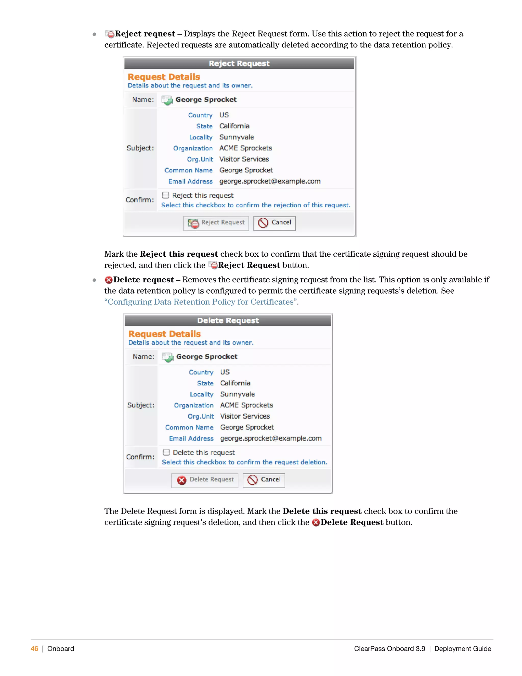 46 | Onboard ClearPass Onboard 3.9 | Deployment Guide
 Reject request – Displays the Reject Request form. Use this action to reject the request for a
certificate. Rejected requests are automatically deleted according to the data retention policy.
Mark the Reject this request check box to confirm that the certificate signing request should be
rejected, and then click the Reject Request button.
 Delete request – Removes the certificate signing request from the list. This option is only available if
the data retention policy is configured to permit the certificate signing requests’s deletion. See
“Configuring Data Retention Policy for Certificates”.
The Delete Request form is displayed. Mark the Delete this request check box to confirm the
certificate signing request’s deletion, and then click the Delete Request button.
 