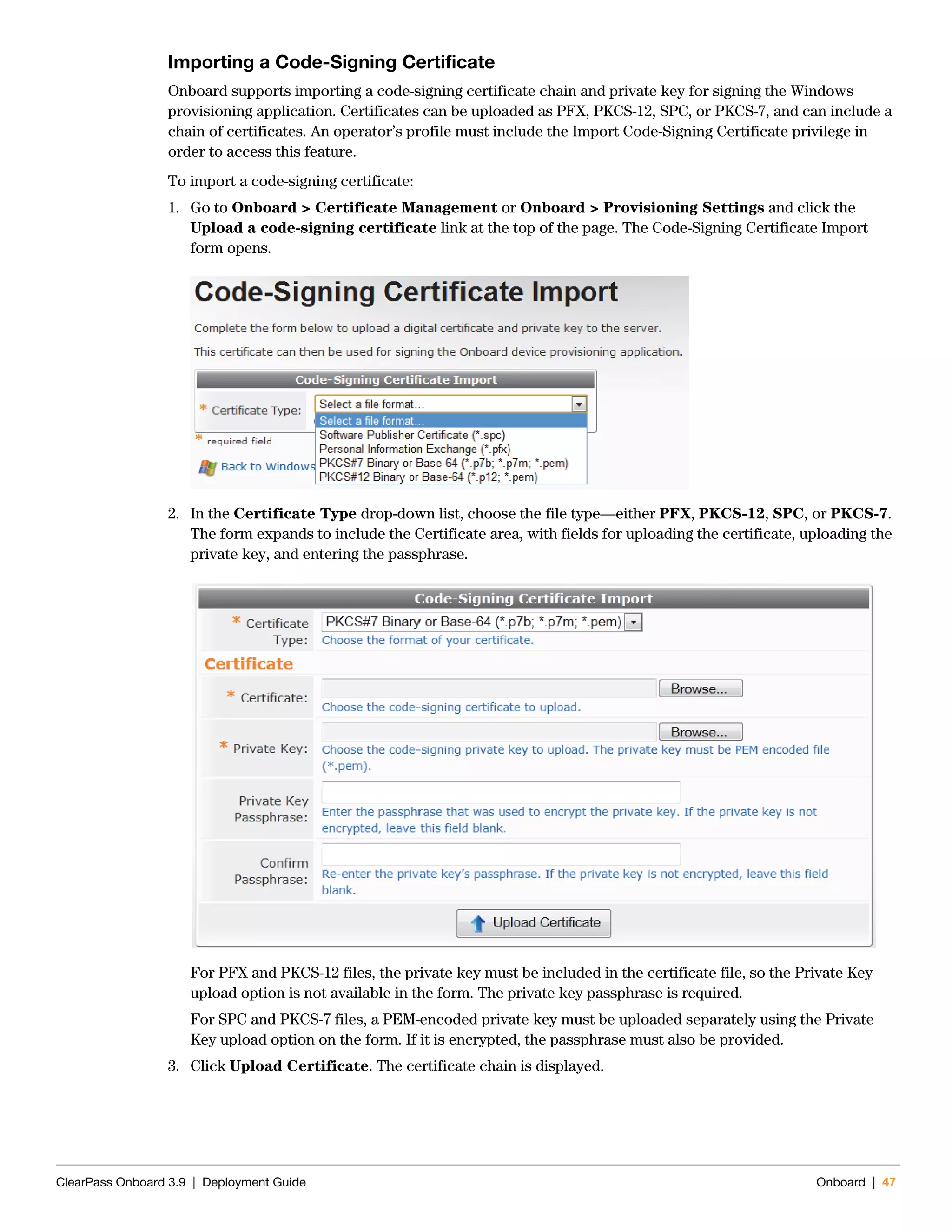 ClearPass Onboard 3.9 | Deployment Guide Onboard | 47
Importing a Code-Signing Certificate
Onboard supports importing a code-signing certificate chain and private key for signing the Windows
provisioning application. Certificates can be uploaded as PFX, PKCS-12, SPC, or PKCS-7, and can include a
chain of certificates. An operator’s profile must include the Import Code-Signing Certificate privilege in
order to access this feature.
To import a code-signing certificate:
1. Go to Onboard > Certificate Management or Onboard > Provisioning Settings and click the
Upload a code-signing certificate link at the top of the page. The Code-Signing Certificate Import
form opens.
2. In the Certificate Type drop-down list, choose the file type—either PFX, PKCS-12, SPC, or PKCS-7.
The form expands to include the Certificate area, with fields for uploading the certificate, uploading the
private key, and entering the passphrase.
For PFX and PKCS-12 files, the private key must be included in the certificate file, so the Private Key
upload option is not available in the form. The private key passphrase is required.
For SPC and PKCS-7 files, a PEM-encoded private key must be uploaded separately using the Private
Key upload option on the form. If it is encrypted, the passphrase must also be provided.
3. Click Upload Certificate. The certificate chain is displayed.
 