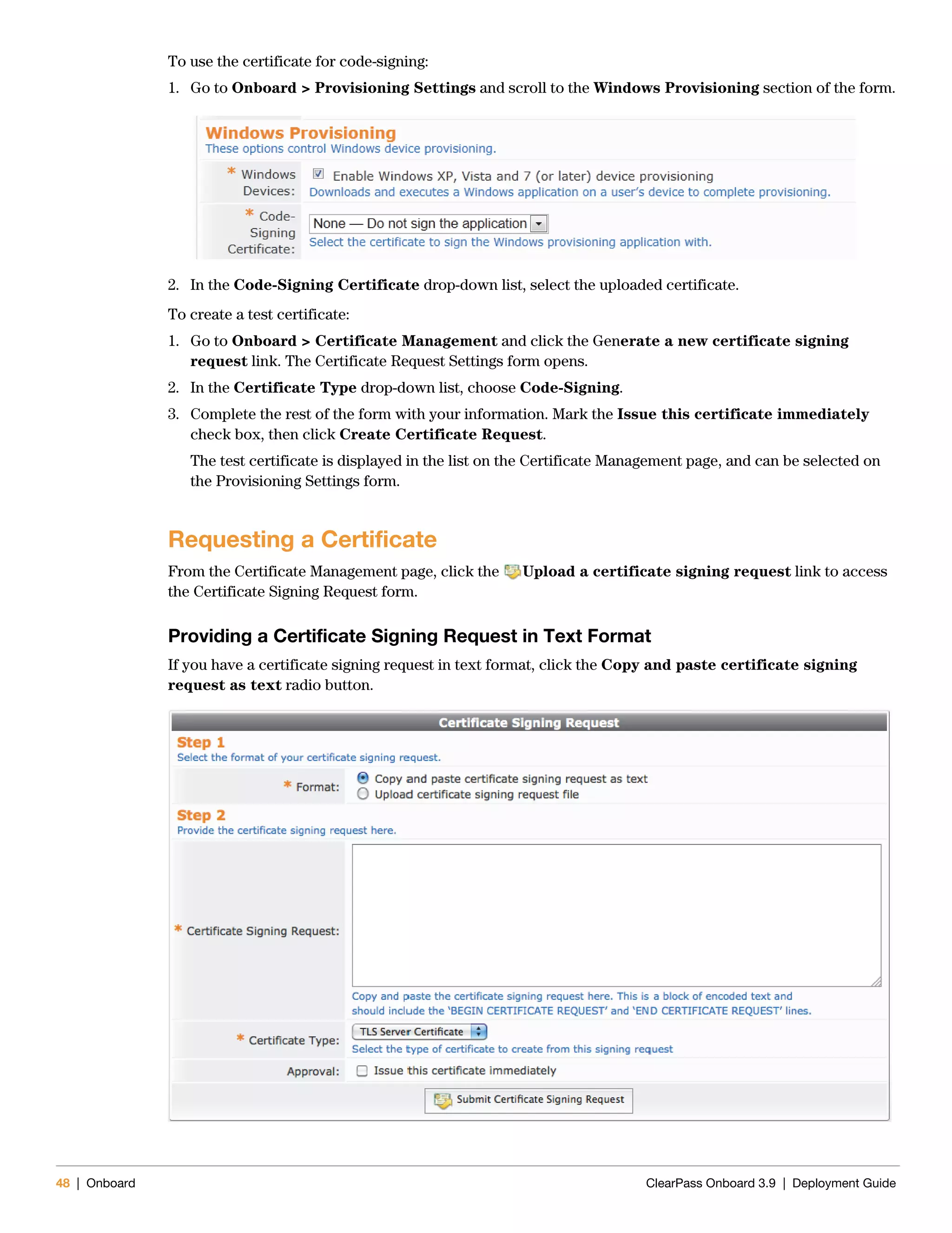 48 | Onboard ClearPass Onboard 3.9 | Deployment Guide
To use the certificate for code-signing:
1. Go to Onboard > Provisioning Settings and scroll to the Windows Provisioning section of the form.
2. In the Code-Signing Certificate drop-down list, select the uploaded certificate.
To create a test certificate:
1. Go to Onboard > Certificate Management and click the Generate a new certificate signing
request link. The Certificate Request Settings form opens.
2. In the Certificate Type drop-down list, choose Code-Signing.
3. Complete the rest of the form with your information. Mark the Issue this certificate immediately
check box, then click Create Certificate Request.
The test certificate is displayed in the list on the Certificate Management page, and can be selected on
the Provisioning Settings form.
Requesting a Certificate
From the Certificate Management page, click the Upload a certificate signing request link to access
the Certificate Signing Request form.
Providing a Certificate Signing Request in Text Format
If you have a certificate signing request in text format, click the Copy and paste certificate signing
request as text radio button.
 