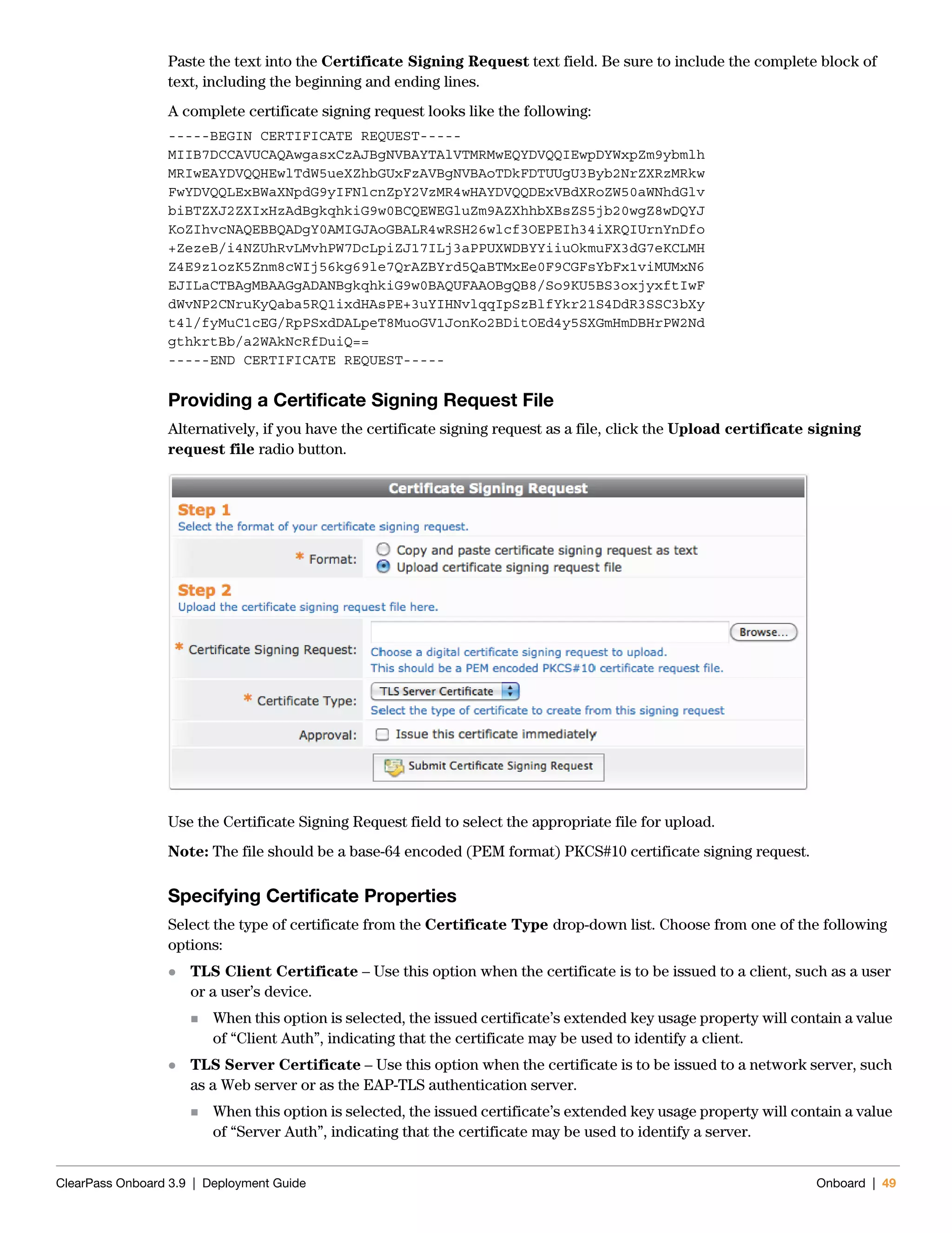 ClearPass Onboard 3.9 | Deployment Guide Onboard | 49
Paste the text into the Certificate Signing Request text field. Be sure to include the complete block of
text, including the beginning and ending lines.
A complete certificate signing request looks like the following:
-----BEGIN CERTIFICATE REQUEST-----
MIIB7DCCAVUCAQAwgasxCzAJBgNVBAYTAlVTMRMwEQYDVQQIEwpDYWxpZm9ybmlh
MRIwEAYDVQQHEwlTdW5ueXZhbGUxFzAVBgNVBAoTDkFDTUUgU3Byb2NrZXRzMRkw
FwYDVQQLExBWaXNpdG9yIFNlcnZpY2VzMR4wHAYDVQQDExVBdXRoZW50aWNhdGlv
biBTZXJ2ZXIxHzAdBgkqhkiG9w0BCQEWEGluZm9AZXhhbXBsZS5jb20wgZ8wDQYJ
KoZIhvcNAQEBBQADgY0AMIGJAoGBALR4wRSH26wlcf3OEPEIh34iXRQIUrnYnDfo
+ZezeB/i4NZUhRvLMvhPW7DcLpiZJ17ILj3aPPUXWDBYYiiuOkmuFX3dG7eKCLMH
Z4E9z1ozK5Znm8cWIj56kg69le7QrAZBYrd5QaBTMxEe0F9CGFsYbFx1viMUMxN6
EJILaCTBAgMBAAGgADANBgkqhkiG9w0BAQUFAAOBgQB8/So9KU5BS3oxjyxftIwF
dWvNP2CNruKyQaba5RQ1ixdHAsPE+3uYIHNvlqqIpSzBlfYkr21S4DdR3SSC3bXy
t4l/fyMuC1cEG/RpPSxdDALpeT8MuoGV1JonKo2BDitOEd4y5SXGmHmDBHrPW2Nd
gthkrtBb/a2WAkNcRfDuiQ==
-----END CERTIFICATE REQUEST-----
Providing a Certificate Signing Request File
Alternatively, if you have the certificate signing request as a file, click the Upload certificate signing
request file radio button.
Use the Certificate Signing Request field to select the appropriate file for upload.
Note: The file should be a base-64 encoded (PEM format) PKCS#10 certificate signing request.
Specifying Certificate Properties
Select the type of certificate from the Certificate Type drop-down list. Choose from one of the following
options:
 TLS Client Certificate – Use this option when the certificate is to be issued to a client, such as a user
or a user’s device.
 When this option is selected, the issued certificate’s extended key usage property will contain a value
of “Client Auth”, indicating that the certificate may be used to identify a client.
 TLS Server Certificate – Use this option when the certificate is to be issued to a network server, such
as a Web server or as the EAP-TLS authentication server.
 When this option is selected, the issued certificate’s extended key usage property will contain a value
of “Server Auth”, indicating that the certificate may be used to identify a server.
 