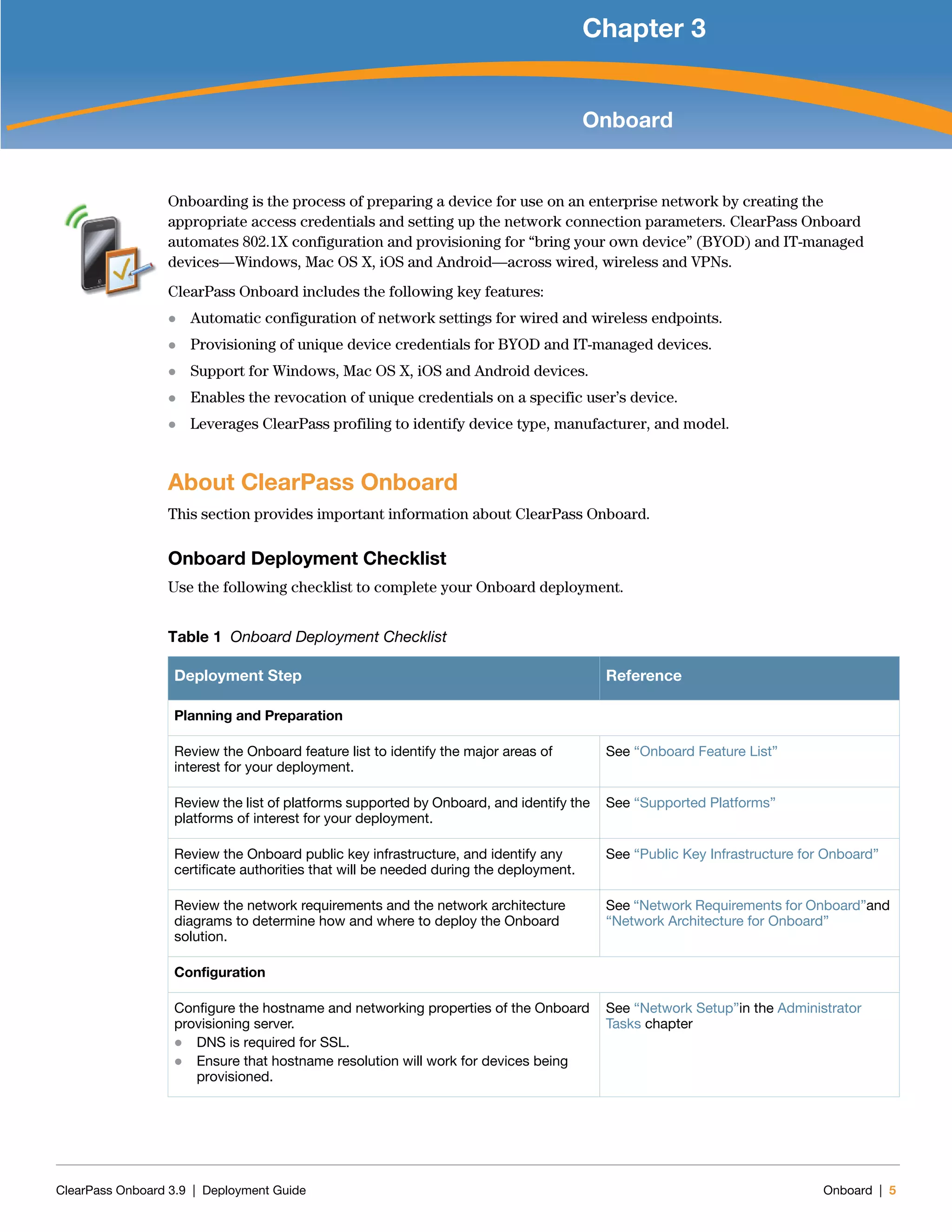 ClearPass Onboard 3.9 | Deployment Guide Onboard | 5
Chapter 3
Onboard
Onboarding is the process of preparing a device for use on an enterprise network by creating the
appropriate access credentials and setting up the network connection parameters. ClearPass Onboard
automates 802.1X configuration and provisioning for “bring your own device” (BYOD) and IT-managed
devices—Windows, Mac OS X, iOS and Android—across wired, wireless and VPNs.
ClearPass Onboard includes the following key features:
 Automatic configuration of network settings for wired and wireless endpoints.
 Provisioning of unique device credentials for BYOD and IT-managed devices.
 Support for Windows, Mac OS X, iOS and Android devices.
 Enables the revocation of unique credentials on a specific user’s device.
 Leverages ClearPass profiling to identify device type, manufacturer, and model.
About ClearPass Onboard
This section provides important information about ClearPass Onboard.
Onboard Deployment Checklist
Use the following checklist to complete your Onboard deployment.
Table 1 Onboard Deployment Checklist
Deployment Step Reference
Planning and Preparation
Review the Onboard feature list to identify the major areas of
interest for your deployment.
See “Onboard Feature List”
Review the list of platforms supported by Onboard, and identify the
platforms of interest for your deployment.
See “Supported Platforms”
Review the Onboard public key infrastructure, and identify any
certificate authorities that will be needed during the deployment.
See “Public Key Infrastructure for Onboard”
Review the network requirements and the network architecture
diagrams to determine how and where to deploy the Onboard
solution.
See “Network Requirements for Onboard”and
“Network Architecture for Onboard”
Configuration
Configure the hostname and networking properties of the Onboard
provisioning server.
 DNS is required for SSL.
 Ensure that hostname resolution will work for devices being
provisioned.
See “Network Setup”in the Administrator
Tasks chapter
 